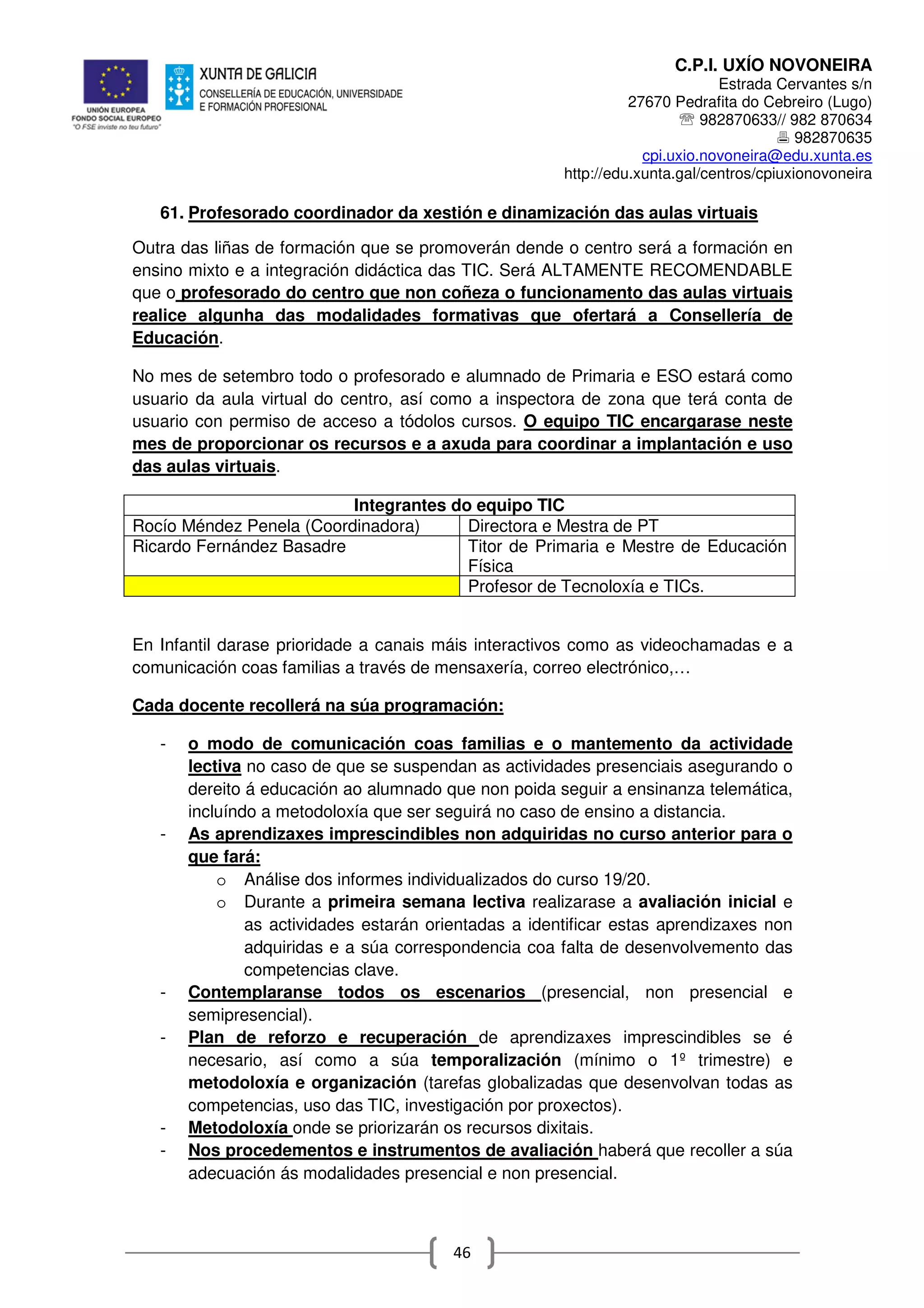C.P.I. UXÍO NOVONEIRA
Estrada Cervantes s/n
27670 Pedrafita do Cebreiro (Lugo)
℡ 982870633// 982 870634
982870635
cpi.uxio.novoneira@edu.xunta.es
http://edu.xunta.gal/centros/cpiuxionovoneira
46
61. Profesorado coordinador da xestión e dinamización das aulas virtuais
Outra das liñas de formación que se promoverán dende o centro será a formación en
ensino mixto e a integración didáctica das TIC. Será ALTAMENTE RECOMENDABLE
que o profesorado do centro que non coñeza o funcionamento das aulas virtuais
realice algunha das modalidades formativas que ofertará a Consellería de
Educación.
No mes de setembro todo o profesorado e alumnado de Primaria e ESO estará como
usuario da aula virtual do centro, así como a inspectora de zona que terá conta de
usuario con permiso de acceso a tódolos cursos. O equipo TIC encargarase neste
mes de proporcionar os recursos e a axuda para coordinar a implantación e uso
das aulas virtuais.
Integrantes do equipo TIC
Rocío Méndez Penela (Coordinadora) Directora e Mestra de PT
Ricardo Fernández Basadre Titor de Primaria e Mestre de Educación
Física
Profesor de Tecnoloxía e TICs.
En Infantil darase prioridade a canais máis interactivos como as videochamadas e a
comunicación coas familias a través de mensaxería, correo electrónico,…
Cada docente recollerá na súa programación:
- o modo de comunicación coas familias e o mantemento da actividade
lectiva no caso de que se suspendan as actividades presenciais asegurando o
dereito á educación ao alumnado que non poida seguir a ensinanza telemática,
incluíndo a metodoloxía que ser seguirá no caso de ensino a distancia.
- As aprendizaxes imprescindibles non adquiridas no curso anterior para o
que fará:
o Análise dos informes individualizados do curso 19/20.
o Durante a primeira semana lectiva realizarase a avaliación inicial e
as actividades estarán orientadas a identificar estas aprendizaxes non
adquiridas e a súa correspondencia coa falta de desenvolvemento das
competencias clave.
- Contemplaranse todos os escenarios (presencial, non presencial e
semipresencial).
- Plan de reforzo e recuperación de aprendizaxes imprescindibles se é
necesario, así como a súa temporalización (mínimo o 1º trimestre) e
metodoloxía e organización (tarefas globalizadas que desenvolvan todas as
competencias, uso das TIC, investigación por proxectos).
- Metodoloxía onde se priorizarán os recursos dixitais.
- Nos procedementos e instrumentos de avaliación haberá que recoller a súa
adecuación ás modalidades presencial e non presencial.
 