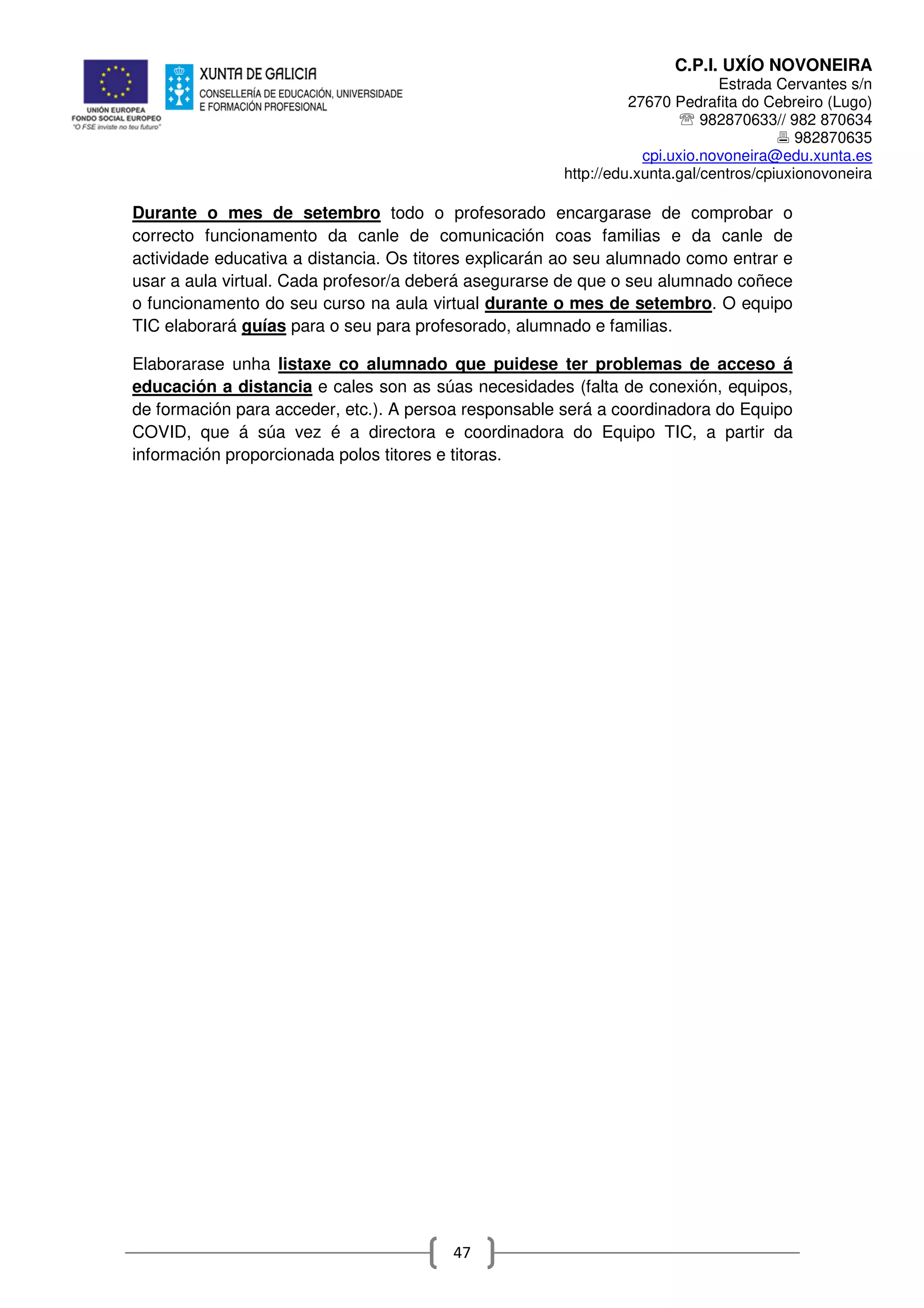 C.P.I. UXÍO NOVONEIRA
Estrada Cervantes s/n
27670 Pedrafita do Cebreiro (Lugo)
℡ 982870633// 982 870634
982870635
cpi.uxio.novoneira@edu.xunta.es
http://edu.xunta.gal/centros/cpiuxionovoneira
47
Durante o mes de setembro todo o profesorado encargarase de comprobar o
correcto funcionamento da canle de comunicación coas familias e da canle de
actividade educativa a distancia. Os titores explicarán ao seu alumnado como entrar e
usar a aula virtual. Cada profesor/a deberá asegurarse de que o seu alumnado coñece
o funcionamento do seu curso na aula virtual durante o mes de setembro. O equipo
TIC elaborará guías para o seu para profesorado, alumnado e familias.
Elaborarase unha listaxe co alumnado que puidese ter problemas de acceso á
educación a distancia e cales son as súas necesidades (falta de conexión, equipos,
de formación para acceder, etc.). A persoa responsable será a coordinadora do Equipo
COVID, que á súa vez é a directora e coordinadora do Equipo TIC, a partir da
información proporcionada polos titores e titoras.
 