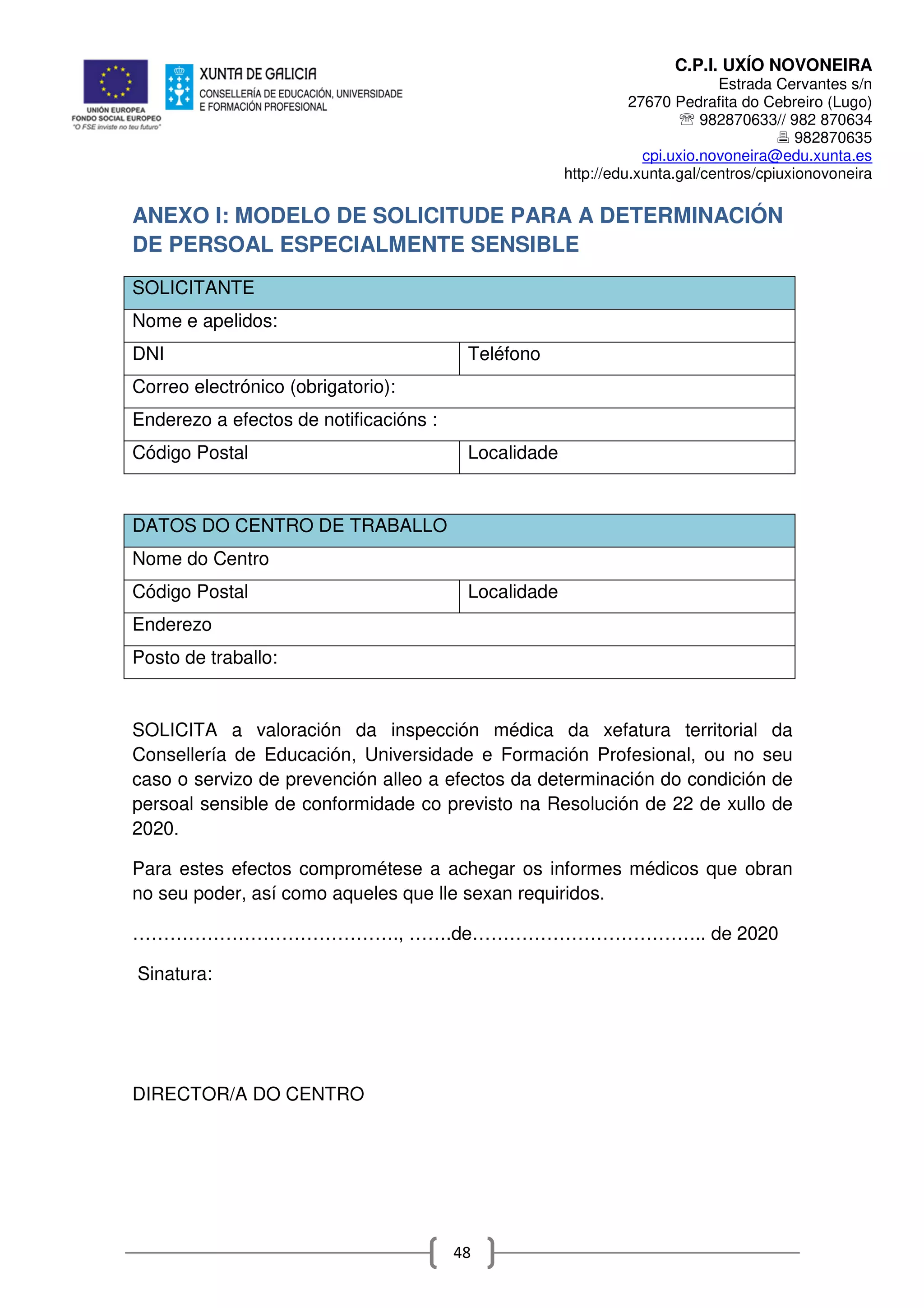 C.P.I. UXÍO NOVONEIRA
Estrada Cervantes s/n
27670 Pedrafita do Cebreiro (Lugo)
℡ 982870633// 982 870634
982870635
cpi.uxio.novoneira@edu.xunta.es
http://edu.xunta.gal/centros/cpiuxionovoneira
48
ANEXO I: MODELO DE SOLICITUDE PARA A DETERMINACIÓN
DE PERSOAL ESPECIALMENTE SENSIBLE
SOLICITANTE
Nome e apelidos:
DNI Teléfono
Correo electrónico (obrigatorio):
Enderezo a efectos de notificacións :
Código Postal Localidade
DATOS DO CENTRO DE TRABALLO
Nome do Centro
Código Postal Localidade
Enderezo
Posto de traballo:
SOLICITA a valoración da inspección médica da xefatura territorial da
Consellería de Educación, Universidade e Formación Profesional, ou no seu
caso o servizo de prevención alleo a efectos da determinación do condición de
persoal sensible de conformidade co previsto na Resolución de 22 de xullo de
2020.
Para estes efectos comprométese a achegar os informes médicos que obran
no seu poder, así como aqueles que lle sexan requiridos.
……………………………………., …….de……………………………….. de 2020
Sinatura:
DIRECTOR/A DO CENTRO
 