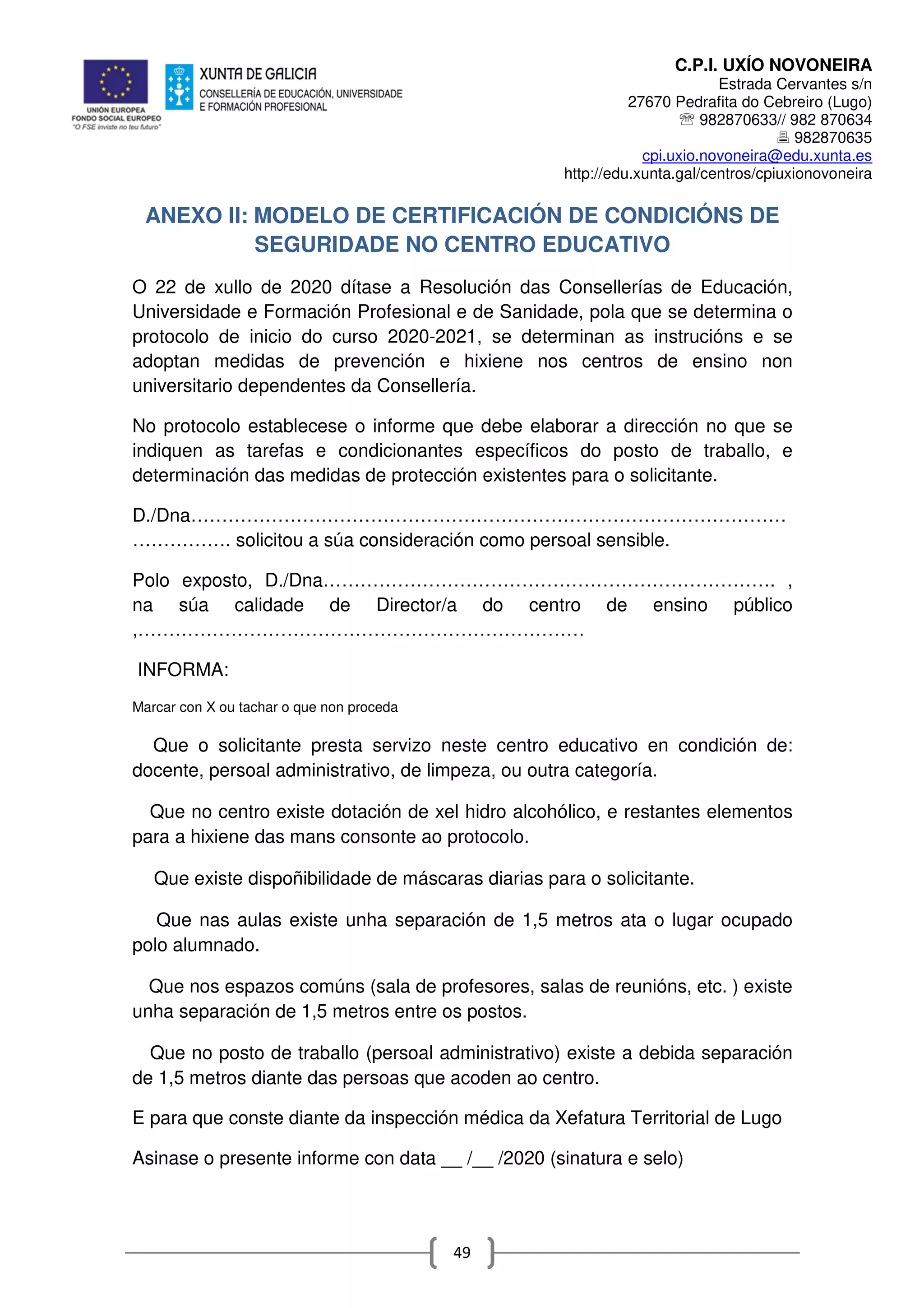 C.P.I. UXÍO NOVONEIRA
Estrada Cervantes s/n
27670 Pedrafita do Cebreiro (Lugo)
℡ 982870633// 982 870634
982870635
cpi.uxio.novoneira@edu.xunta.es
http://edu.xunta.gal/centros/cpiuxionovoneira
49
ANEXO II: MODELO DE CERTIFICACIÓN DE CONDICIÓNS DE
SEGURIDADE NO CENTRO EDUCATIVO
O 22 de xullo de 2020 dítase a Resolución das Consellerías de Educación,
Universidade e Formación Profesional e de Sanidade, pola que se determina o
protocolo de inicio do curso 2020-2021, se determinan as instrucións e se
adoptan medidas de prevención e hixiene nos centros de ensino non
universitario dependentes da Consellería.
No protocolo establecese o informe que debe elaborar a dirección no que se
indiquen as tarefas e condicionantes específicos do posto de traballo, e
determinación das medidas de protección existentes para o solicitante.
D./Dna……………………………………………………………………………………
……………. solicitou a súa consideración como persoal sensible.
Polo exposto, D./Dna………………………………………………………………. ,
na súa calidade de Director/a do centro de ensino público
,………………………………………………………………
INFORMA:
Marcar con X ou tachar o que non proceda
Que o solicitante presta servizo neste centro educativo en condición de:
docente, persoal administrativo, de limpeza, ou outra categoría.
Que no centro existe dotación de xel hidro alcohólico, e restantes elementos
para a hixiene das mans consonte ao protocolo.
Que existe dispoñibilidade de máscaras diarias para o solicitante.
Que nas aulas existe unha separación de 1,5 metros ata o lugar ocupado
polo alumnado.
Que nos espazos comúns (sala de profesores, salas de reunións, etc. ) existe
unha separación de 1,5 metros entre os postos.
Que no posto de traballo (persoal administrativo) existe a debida separación
de 1,5 metros diante das persoas que acoden ao centro.
E para que conste diante da inspección médica da Xefatura Territorial de Lugo
Asinase o presente informe con data __ /__ /2020 (sinatura e selo)
 