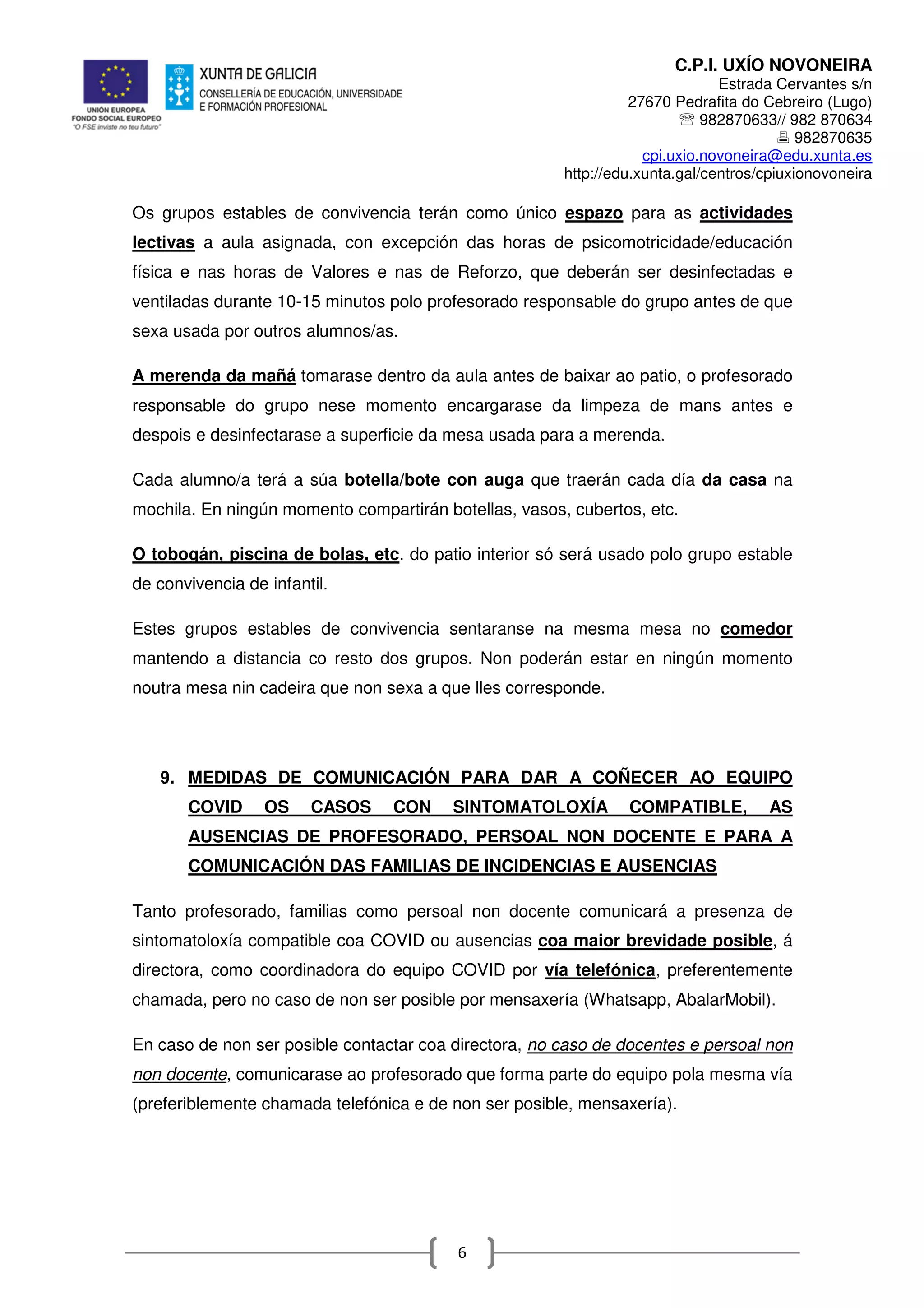 C.P.I. UXÍO NOVONEIRA
Estrada Cervantes s/n
27670 Pedrafita do Cebreiro (Lugo)
℡ 982870633// 982 870634
982870635
cpi.uxio.novoneira@edu.xunta.es
http://edu.xunta.gal/centros/cpiuxionovoneira
6
Os grupos estables de convivencia terán como único espazo para as actividades
lectivas a aula asignada, con excepción das horas de psicomotricidade/educación
física e nas horas de Valores e nas de Reforzo, que deberán ser desinfectadas e
ventiladas durante 10-15 minutos polo profesorado responsable do grupo antes de que
sexa usada por outros alumnos/as.
A merenda da mañá tomarase dentro da aula antes de baixar ao patio, o profesorado
responsable do grupo nese momento encargarase da limpeza de mans antes e
despois e desinfectarase a superficie da mesa usada para a merenda.
Cada alumno/a terá a súa botella/bote con auga que traerán cada día da casa na
mochila. En ningún momento compartirán botellas, vasos, cubertos, etc.
O tobogán, piscina de bolas, etc. do patio interior só será usado polo grupo estable
de convivencia de infantil.
Estes grupos estables de convivencia sentaranse na mesma mesa no comedor
mantendo a distancia co resto dos grupos. Non poderán estar en ningún momento
noutra mesa nin cadeira que non sexa a que lles corresponde.
9. MEDIDAS DE COMUNICACIÓN PARA DAR A COÑECER AO EQUIPO
COVID OS CASOS CON SINTOMATOLOXÍA COMPATIBLE, AS
AUSENCIAS DE PROFESORADO, PERSOAL NON DOCENTE E PARA A
COMUNICACIÓN DAS FAMILIAS DE INCIDENCIAS E AUSENCIAS
Tanto profesorado, familias como persoal non docente comunicará a presenza de
sintomatoloxía compatible coa COVID ou ausencias coa maior brevidade posible, á
directora, como coordinadora do equipo COVID por vía telefónica, preferentemente
chamada, pero no caso de non ser posible por mensaxería (Whatsapp, AbalarMobil).
En caso de non ser posible contactar coa directora, no caso de docentes e persoal non
non docente, comunicarase ao profesorado que forma parte do equipo pola mesma vía
(preferiblemente chamada telefónica e de non ser posible, mensaxería).
 
