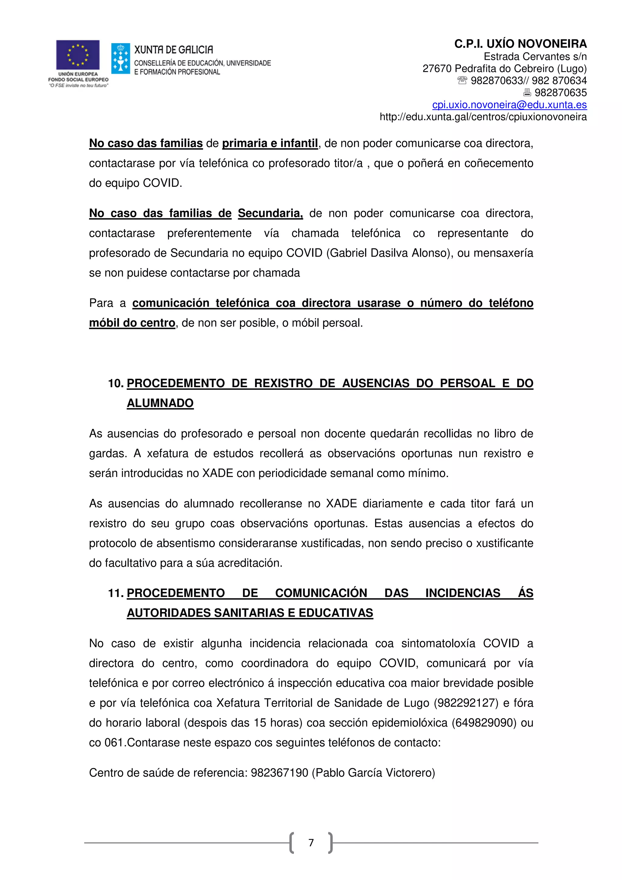 C.P.I. UXÍO NOVONEIRA
Estrada Cervantes s/n
27670 Pedrafita do Cebreiro (Lugo)
℡ 982870633// 982 870634
982870635
cpi.uxio.novoneira@edu.xunta.es
http://edu.xunta.gal/centros/cpiuxionovoneira
7
No caso das familias de primaria e infantil, de non poder comunicarse coa directora,
contactarase por vía telefónica co profesorado titor/a , que o poñerá en coñecemento
do equipo COVID.
No caso das familias de Secundaria, de non poder comunicarse coa directora,
contactarase preferentemente vía chamada telefónica co representante do
profesorado de Secundaria no equipo COVID (Gabriel Dasilva Alonso), ou mensaxería
se non puidese contactarse por chamada
Para a comunicación telefónica coa directora usarase o número do teléfono
móbil do centro, de non ser posible, o móbil persoal.
10. PROCEDEMENTO DE REXISTRO DE AUSENCIAS DO PERSOAL E DO
ALUMNADO
As ausencias do profesorado e persoal non docente quedarán recollidas no libro de
gardas. A xefatura de estudos recollerá as observacións oportunas nun rexistro e
serán introducidas no XADE con periodicidade semanal como mínimo.
As ausencias do alumnado recolleranse no XADE diariamente e cada titor fará un
rexistro do seu grupo coas observacións oportunas. Estas ausencias a efectos do
protocolo de absentismo consideraranse xustificadas, non sendo preciso o xustificante
do facultativo para a súa acreditación.
11. PROCEDEMENTO DE COMUNICACIÓN DAS INCIDENCIAS ÁS
AUTORIDADES SANITARIAS E EDUCATIVAS
No caso de existir algunha incidencia relacionada coa sintomatoloxía COVID a
directora do centro, como coordinadora do equipo COVID, comunicará por vía
telefónica e por correo electrónico á inspección educativa coa maior brevidade posible
e por vía telefónica coa Xefatura Territorial de Sanidade de Lugo (982292127) e fóra
do horario laboral (despois das 15 horas) coa sección epidemiolóxica (649829090) ou
co 061.Contarase neste espazo cos seguintes teléfonos de contacto:
Centro de saúde de referencia: 982367190 (Pablo García Victorero)
 