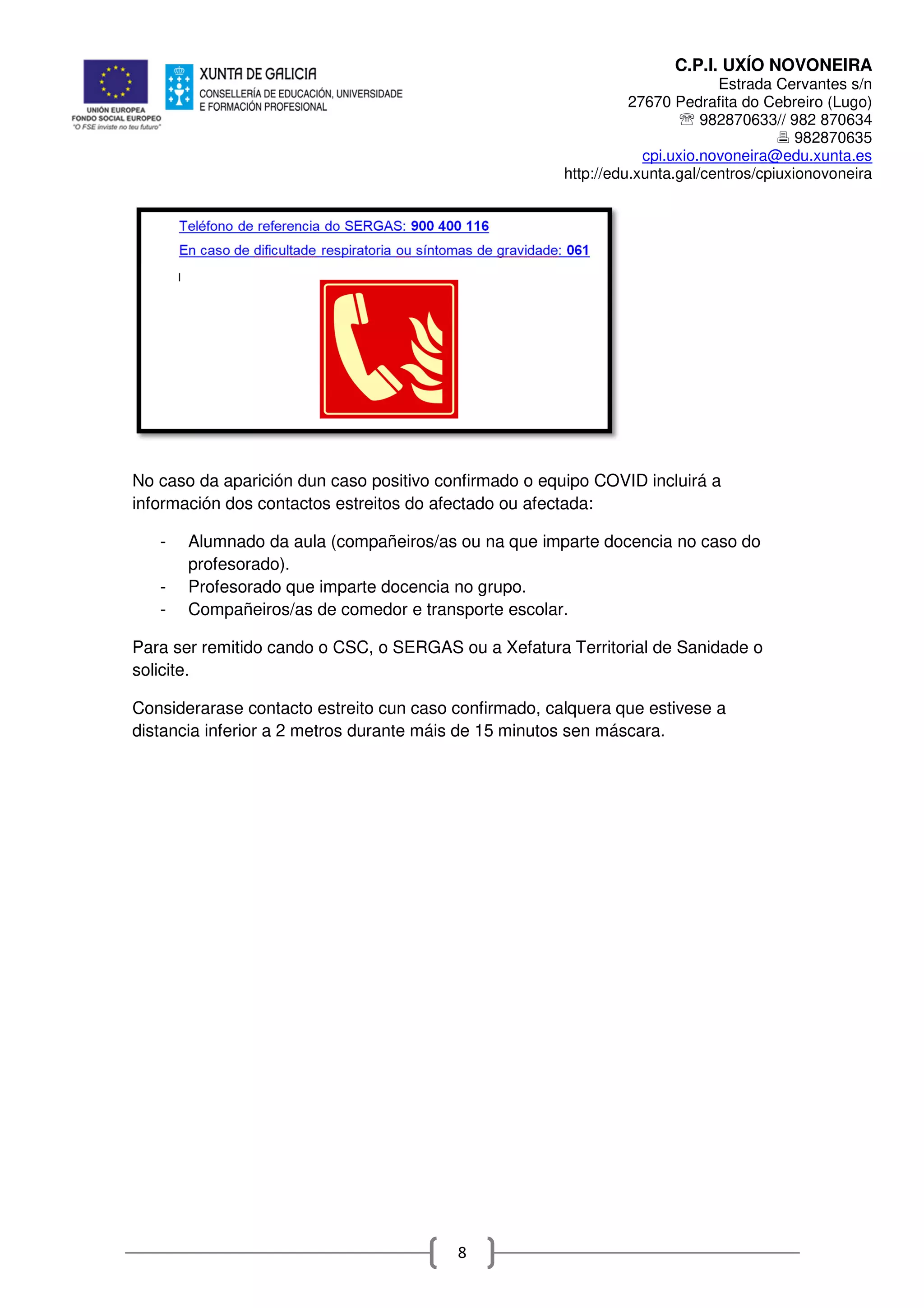 C.P.I. UXÍO NOVONEIRA
Estrada Cervantes s/n
27670 Pedrafita do Cebreiro (Lugo)
℡ 982870633// 982 870634
982870635
cpi.uxio.novoneira@edu.xunta.es
http://edu.xunta.gal/centros/cpiuxionovoneira
8
No caso da aparición dun caso positivo confirmado o equipo COVID incluirá a
información dos contactos estreitos do afectado ou afectada:
- Alumnado da aula (compañeiros/as ou na que imparte docencia no caso do
profesorado).
- Profesorado que imparte docencia no grupo.
- Compañeiros/as de comedor e transporte escolar.
Para ser remitido cando o CSC, o SERGAS ou a Xefatura Territorial de Sanidade o
solicite.
Considerarase contacto estreito cun caso confirmado, calquera que estivese a
distancia inferior a 2 metros durante máis de 15 minutos sen máscara.
 