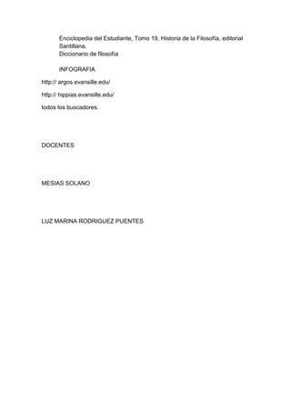 Enciclopedia del Estudiante, Tomo 19, Historia de la Filosofía, editorial
Santillana.
Diccionario de filosofía
INFOGRAFIA
http:// argos.evansille.edu/
http:// hippias.evansille.edu/
todos los buscadores.
DOCENTES
MESIAS SOLANO
LUZ MARINA RODRIGUEZ PUENTES
 