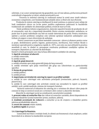 solicitate, ci şi a unor semipreparate tip gospodină, sau cel mai adesea, prelucrarea primară
centralizată a legumelor şi cărnii, soluție practicată la noi.
Trecerea la sistemul catering se realizează numai în urmă unor studii tehnico-
economice competente, care fundamentează soluțiile alese ca fiind cele mai eficiente.
Producția în sistem catering se desfăşoară în mod continuu cu ajutorul unor utilaje de
înalt randament cărora nu le-am putea justifica exploatarea judicioasă în bucătăriile
tradiționale ale unităților de alimentație publică, oricât de mari ar fi ele.
Unele probleme tehnico-organizatorice, datorate separării locului de producție de cel
al consumului, sunt de o importanță deosebită. Dintre acestea menționăm: ambalarea, se
poate face în porții individuale sau într-un număr determinat de porții. Pentru rezolvarea
optimă a acestei probleme complexe este solicitat sprijinul industriei ambalajelor care
trebuie să asigure o mare diversitate de ambalaje.
Pentru conservare se pot folosi metodele cunoscute : sărare şi afumare pentru carne
şi peşte, deshidratarea pentru legume, pasteurizarea, sterilizarea, însă trebuie făcută o
mențiune specială pentru congelarea rapidă, la –35°C, care este cea mai utilizată în practica
mondială şi care, la rândul ei, presupune rezolvarea problemei condițiilor optime de
transport, depozitare şi a duratei de distribuție.
Există 4 criterii principale care stau la baza diferențierii unităților de catering:
1. tipul de orientare al afacerii:
a. unități comerciale;
b. unități sociale.
2. tipul de piaţă deservit:
a. unități orientate spre piața generală (piața de larg consum);
b. unități orientate spre piața restrictivă (de grup sau colectivitate cu particularități
specifice de consum).
3. forma de proprietate:
a. unități publice;
b. unități private.
4. importanţa serviciului de catering în raport cu profilul unităţii:
a. unități în care cateringul este activitatea principală (restaurante, pub-uri, braserii,
pizzerii etc);
b. unități în care cateringul este activitate conexă sau secundară în raport cu profilul
unității: şcoli, unități medicale, sisteme de transport, hoteluri.
Sectorul comercial al industriei de catering are o orientare de afaceri către piața de
consum în timp ce sectorul social are o orientare către costuri a afacerilor derulate.
Afacerile în cateringul social au următoarele caracteristici esențiale:
1. procent redus al costurilor fixe dar ridicat al costurilor variabile, direct dependente de
volumul vânzărilor (costul materiilor prime, auxiliare, aditivi);
2. tendinţă accentuată de reducere a costurilor şi nu de creştere a vânzărilor pentru
mărirea profitabilității afacerii;
3. cerere de consum relativ stabilă;
4. politică rigidă de prețuri.
1.4. Cateringul în România.
Cunoscând mai întai o evoluție lentă, în ultimii ani fenomenul a luat amploare, astăzi
încercând să se alinieze la standardele europene.
 