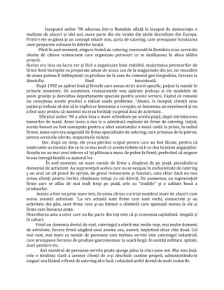 Începutul anilor ’90 aduceau într-o Românie aflată la început de democrație o
mulțime de afaceri şi idei noi, mare parte din ele venite din țările dezvoltate din Europa.
Printre ele se găsea şi un concept relativ nou, acela de catering, care presupune furnizarea
unor preparate culinare în diferite locații.
Până în acel moment, singura formă de catering cunoscută în România erau serviciile
oferite de câteva restaurante care organizau petreceri ce se desfăşurau în afara sălilor
proprii.
Acesta era însa un lucru rar şi fără o organizare bine stabilită, majoritatea petrecerilor de
firmă fiind încropite cu preparate aduse de acasa sau de la magazinele din jur, iar musafirii
de acasa puteau fi întâmpinați cu produse de la case de comenzi gen Gospodina, livrarea la
domiciliu fiind inexistentă.
După 1992 au apărut însă şi firmele care aveau strict acest specific, puține la număr în
primele momente. De asemenea, restaurantele nou apărute preluau şi ele modelele de
peste granițe şi dezvoltau departamente speciale pentru aceste servicii. Faptul că romanii
nu cunoşteau aceste practici a ridicat unele probleme: "Atunci, la început, clienții erau
puțini şi trebuia să stai să le explici ce înseamna o recepție, ce înseamna un eveniment şi nu
a fost uşor pentru că oamenii nu erau învățați cu genul ăsta de activitate.
Sfârşitul anilor ’90 a adus însa o mare schimbare pe acesta piață, după introducerea
bonurilor de masă. Acest lucru a dus la o adevărată explozie de firme de catering. Inițial,
aceste bonuri au fost concepute pentru a oferi salariatului o masă caldă la prânz, la sediul
firmei, masa care era asigurată de firme specializate de catering, care primeau de la patron,
pentru serviciile oferite, respectivele tichete.
Dar, după un timp, ele şi-au pierdut scopul pentru care au fost făcute, pentru că
sindicatele au insistat din ce în ce mai mult că aceste tichete să li se dea în mână angajaților.
Aceştia nu au mai avut interes să îşi plăteasca masa de prânz la firmă, preferând să asigure
hrana întregii familii cu ajutorul lor.
În acel moment, un mare număr de firme a dispărut de pe piață, pierzându-şi
domeniul de activitate. Au supraviețuit acelea care nu se ocupau în exclusivitate de catering
ş au avut un alt punct de sprijin, de genul restaurante şi hoteluri, care chiar dacă nu mai
aveau clienți pentru livrări, rămâneau totuşi cu cei direcți. De asemenea, au supraviețuit
firme care se aflau de mai mult timp pe piață, cele cu "tradiție" şi o calitate bună a
produselor.
Acesta a fost un prim mare test, în urma căruia s-a triat numărul mare de afaceri care
aveau această activitate. "La ora actuală sunt firme care sunt vechi, consacrate şi au
activitate din plin, sunt firme care şi-au format o clientelă care apelează mereu la ele şi
firme care încearca piața.
Dezvoltarea asta a celor care nu fac parte din top este că şi economia capitalistă: inegală şi
în salturi.
Fiind un domeniu destul de vast, cateringul a oferit mai multe nişe, mai multe domenii
de activitate, fiecare firmă alegând unul anume sau, uneori, împletind chiar câte două. Cel
mai vast, mai mare ca număr de persoane care trebuie servite este cateringul industrial,
care presupune livrarea de produse gastronomice la scară largă: în unități militare, spitale,
mari şantiere etc.
Aici numărul de persoane servite poate ajunge pâna la cinci-şase mii. Mai nou însă,
este o tendința clară a acestor clienți de a-şi deschide cantine proprii, administrându-le
singuri sau lăsând o firmă de catering să o facă, reducând astfel destul de mult costurile.
 