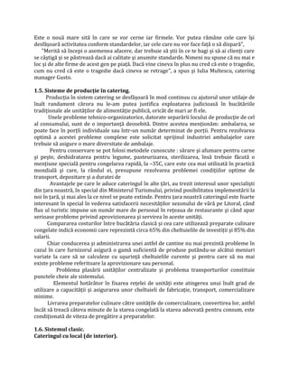 Este o nouă mare sită în care se vor cerne iar firmele. Vor putea rămâne cele care îşi
desfăşoară activitatea conform standardelor, iar cele care nu vor face față o să dispară",
"Merită să începi o asemenea afacere, dar trebuie să ştii în ce te bagi şi să ai clienți care
se câştigă şi se păstrează dacă ai calitate şi anumite standarde. Nimeni nu spune că nu mai e
loc şi de alte firme de acest gen pe piață. Dacă vine cineva în plus nu cred că este o tragedie,
cum nu cred că este o tragedie dacă cineva se retrage", a spus şi Iulia Multescu, catering
manager Gusto.
1.5. Sisteme de producţie în catering.
Producția în sistem catering se desfăşoară în mod continuu cu ajutorul unor utilaje de
înalt randament cărora nu le-am putea justifica exploatarea judicioasă în bucătăriile
tradiționale ale unităților de alimentăție publică, oricât de mari ar fi ele.
Unele probleme tehnico-organizatorice, datorate separării locului de producție de cel
al consumului, sunt de o importanță deosebită. Dintre acestea menționăm: ambalarea, se
poate face în porțîi individuale sau într-un număr determinat de porții. Pentru rezolvarea
optimă a acestei probleme complexe este solicitat sprijinul industriei ambalajelor care
trebuie să asigure o mare diversitate de ambalaje.
Pentru conservare se pot folosi metodele cunoscute : sărare şi afumare pentru carne
şi peşte, deshidratarea pentru legume, pasteurizarea, sterilizarea, însă trebuie făcută o
mențiune specială pentru congelarea rapidă, la –35C, care este cea mai utilizată în practică
mondială şi care, la rândul ei, presupune rezolvarea problemei condițiilor optime de
transport, depozitare şi a duratei de
Avantajele pe care le aduce cateringul în alte țări, au trezit interesul unor specialişti
din țara noastră, în special din Ministerul Turismului, privind posibilitatea implementării la
noi în țară, şi mai ales la ce nivel se poate extinde. Pentru țara noastră cateringul este foarte
interesant în special în vederea satisfacerii necesităților sezonului de vâră pe Litoral, când
flux ul turistic impune un număr mare de personal în rețeaua de restaurante şi când apar
serioase probleme privind aprovizionarea şi servirea în aceste unități.
Compararea costurilor între bucătăria clasică şi cea care utilizează preparate culinare
congelate indică economii care reprezintă circa 65% din cheltuielile de investiții şi 85% din
salarii.
Chiar conducerea şi administrarea unei astfel de cantine nu mai prezintă probleme în
cazul în care furnizorul asigură o gamă suficientă de produse putându-se alcătui meniuri
variate la care să se calculeze cu uşurință cheltuielile curente şi pentru care să nu mai
existe probleme referitoare la aprovizionare sau personal.
Problema plasării unităților centralizate şi problema transporturilor constituie
punctele cheie ale sistemului.
Elementul hotărâtor în fixarea rețelei de unități este atingerea unui înalt grad de
utilizare a capacității şi asigurarea unor cheltuieli de fabricație, transport, comercializare
minime.
Livrarea preparatelor culinare către unitățile de comercializare, convertirea lor, astfel
încât să treacă câteva minute de la starea congelată la starea adecvată pentru consum, este
condiționată de viteza de pregătire a preparatelor.
1.6. Sistemul clasic.
Cateringul cu local (de interior).
 