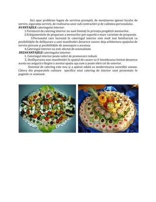 Aici apar probleme legate de servirea promptă, de menținerea igienei locului de
servire, siguranța servirii, de realizarea unor sub contractări şi de calitatea personalului.
AVANTAJELE cateringului interior:
1.Furnizorii de catering interior nu sunt limitați în privința pregătirii meniurilor.
2.Echipamentele de preparare a meniurilor pot suportă o mare varietate de preparate.
3.Personalul care lucrează în cateringul interior este mult mai familiarizat cu
posibilitățile de defăşurare a unei manifestări deoarece cunosc deja arhitectura spațiului de
servire precum şi posibilitățile de amenajare a acestuia.
4.Cateringul interior nu este afectat de sezonalitate
.DEZAVANTAJELE cateringului interior:
1. Cateringul interior poate suferi de promovare redusă.
2. Desfăşurarea unei manifestări în spațiul de cazare va fi întotdeauna limitat deoarece
acesta nu asigură o lărgire a acestui spațiu aşa cum o poate oferi cel de exterior.
Sistemul de catering este nou şi a apărut odată cu modernizarea societății umane.
Câteva din preparatele culinare specifice unui catering de interior sunt prezentate în
paginile ce urmează:
 