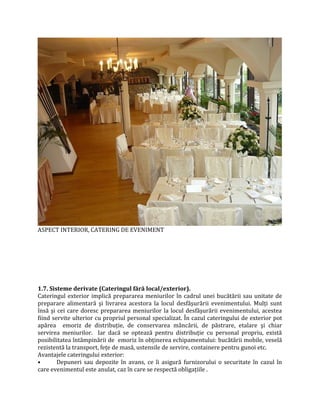ASPECT INTERIOR, CATERING DE EVENIMENT
1.7. Sisteme derivate (Cateringul fără local/exterior).
Cateringul exterior implică prepararea meniurilor în cadrul unei bucătării sau unitate de
preparare alimentară şi livrarea acestora la locul desfăşurării evenimentului. Mulţi sunt
însă şi cei care doresc prepararea meniurilor la locul desfăşurării evenimentului, acestea
fiind servite ulterior cu propriul personal specializat. În cazul cateringului de exterior pot
apărea emoriz de distribuţie, de conservarea mâncării, de păstrare, etalare şi chiar
servirea meniurilor. Iar dacă se optează pentru distribuţie cu personal propriu, există
posibilitatea întâmpinării de emoriz în obţinerea echipamentului: bucătării mobile, veselă
rezistentă la transport, feţe de masă, ustensile de servire, containere pentru gunoi etc.
Avantajele cateringului exterior:
• Depuneri sau depozite în avans, ce îi asigură furnizorului o securitate în cazul în
care evenimentul este anulat, caz în care se respectă obligaţiile .
 