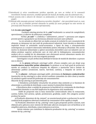  Introduceți și orice considerente juridice speciale, pe care ar trebui să le cunoască
investitorii: licențe necesare, condiții speciale de muncă, de mediu, taxe de autorizare etc.;
 Dacă aceasta este o afacere de vânzare cu amănuntul, ce vindeti și cui? Cum vă situați pe
piață?;
 Utilizați atât concepte precum ‘satisfacerea nevoilor clienților’ – dar precizând exact ce, cum
și de ce, cât, și estimări privind vânzarile în unități (la acest paragraf nu este nevoie să
precizați ținte financiare, ci numai operaționale).
1.1. Ce este cateringul?
Cuvântul catering provine de la „cate”=substantiv cu sensul de cumpărătură,
aprovizionare, şi ulterior de mâncaruri cumpărate.
Verbul „to cate” = a îmbrăca = substantivul „caterer” = persoana care asigura
provizii pentru o gospodarie sau furnizeaza alimente necesare unei sarbatori.
La ora actuala ne aflam într-un stadiu avansat al evolutiei în care cosumatorul de
alimente se detaseaza tot mai mult de producatorul industrial. Acest decalaj se datoreaza
implicării femeii in activitatile social-economice, a lipsei de timp a consumatorului
contemporan şi a creşterii interesului individului pentru eficiență şi eficacitate. Din aceste
motive în domeniul alimentației a apărut necesitatea dezvoltării unei noi industrii care să
obțina produse superior prelucrate care să vină atât în întâmpinarea consumatorului
modern cât şi a unități lor de alimentatie care efectuează servicii alimentare menite să-i
satisfacă consumatorului şi cele mai exigente pretenții.
Cateringului i se pot atribui două definiții în funcție de modul de abordare: ca proces
sau ca afacere:
A. Ca proces defineşte cateringul astfel: „Proces complex care are drept scop
transformarea materiilor prime alimentare în produse cu un înalt grad de prelucrare
menite să conducă la reducerea timpului de obținere a meniurilor într-o unitate de
alimentație publică (resaturant, izzerie, fast-food, cantine), a timpului de servire al
clienților.”
B. Ca afacere – defineşte cateringul astfel: „Activitatea de furnizare a mâncărurilor
(meniurilor de tip catering) şi a altor servicii auxiliare comandate de către client şi menite
să satisfacă o gamă variată de preferințe ale consumatorilor.
Afacerile de tip catering se pot dezvolta prin:
• Extinderea activitaților structurilor de primire deja existente şi cu funcțiuni de
alimentație cu activități de distribuție a unor meniuri la domiciliul clientului
• Dezvoltarea doar a unității de preparare (a bucătăriei) şi a sistemului de distribuție
la domiciliul clientului cu sau fără implicarea în organizarea unor manifestari.
Astfel de preparate stau la baza meniurilor comercializate zilnic în restaurante,
cantine, bufete, linii aeriene, spitale, penitenciare, gradinițe, cazări. Din categoria acestor
produse fac parte:
a) Produsele alimentare de tip „instant”, se caracterizează printr-o prelucrare în asa fel
condusă încât pregătirea ulterioara realizată de consumatori să fie rapidă şi simplă.
b) Produsele alimentare de tip „catering” semi şi gata preparate pentru consum, sunt
obținute prin aplicarea unor sisteme de fabricație adecvat concepute care să faciliteze şi să
simplifice păstrarea, distribuția, comercializarea şi servirea.
Aceste sisteme care contribuie la obținerea produselor de tip „catering” se numesc
sisteme de tip „catering”.
 