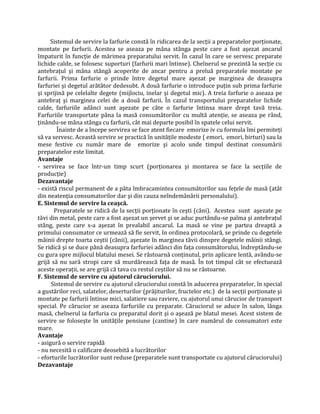 Sistemul de servire la farfurie constă în ridicarea de la secţii a preparatelor porţionate,
montate pe farfurii. Acestea se aseaza pe mâna stânga peste care a fost aşezat ancarul
împaturit în funcţie de mărimea preparatului servit. În cazul în care se servesc preparate
lichide calde, se folosesc suporturi (farfurii mari întinse). Chelnerul se prezintă la secţie cu
antebraţul şi mâna stângă acoperite de ancar pentru a preluă preparatele montate pe
farfurii. Prima farfurie o prinde între degetul mare aşezat pe marginea de deasupra
farfuriei şi degetul arătător dedesubt. A două farfurie o introduce puţin sub prima farfurie
şi sprijină pe celelalte degete (mijlociu, inelar şi degetul mic). A treia farfurie o aseaza pe
antebraţ şi marginea celei de a două farfurii. În cazul transportului preparatelor lichide
calde, farfuriile adânci sunt aşezate pe câte o farfurie întinsa mare drept tavă treia.
Farfuriile transportate pâna la masă consumătorilor cu multă atenţie, se aseaza pe rând,
ţinându-se mâna stânga cu farfurii, cât mai departe posibil în spatele celui servit.
Înainte de a începe servirea se face atent fiecare emorize iv cu formula îmi permiteţi
să va servesc. Această servire se practică în unităţile modeste ( emori, emori, birturi) sau la
mese festive cu număr mare de emorize şi acolo unde timpul destinat consumării
preparatelor este limitat.
Avantaje
- servirea se face într-un timp scurt (porţionarea şi montarea se face la secţiile de
producţie)
Dezavantaje
- există riscul permanent de a păta îmbracamintea consumătorilor sau feţele de masă (atât
din neatenţia consumatorilor dar şi din cauza neîndemânării personalului).
E. Sistemul de servire la ceaşcă.
Preparatele se ridică de la secţii porţionate în ceşti (căni). Acestea sunt aşezate pe
tăvi din metal, peste care a fost aşezat un şervet şi se aduc purtându-se palma şi antebraţul
stâng, peste care s-a aşezat în prealabil ancarul. La masă se vine pe partea dreaptă a
primului consumator ce urmează să fie servit, în ordinea protocolară, se prinde cu degetele
mâinii drepte toarta ceştii (cănii), aşezate în marginea tăvii dinspre degetele mâinii stângi.
Se ridică şi se duce până deasupra farfuriei adânci din faţa consumătorului, îndreptându-se
cu gura spre mijlocul blatului mesei. Se răstoarnă conţinutul, prin aplicare lentă, avându-se
grijă să nu sară stropi care să murdărească faţa de masă. În tot timpul cât se efectuează
aceste operaţii, se are grijă că tava cu restul ceştilor să nu se răstoarne.
F. Sistemul de servire cu ajutorul căruciorului.
Sistemul de servire cu ajutorul căruciorului constă în aducerea preparatelor, în special
a gustărilor reci, salatelor, deserturilor (prăjiturilor, fructelor etc.) de la secţii porţionate şi
montate pe farfurii întinse mici, salatiere sau raviere, cu ajutorul unui cărucior de transport
special. Pe cărucior se aseaza farfuriile cu preparate. Căruciorul se aduce în salon, lânga
masă, chelnerul ia farfuria cu preparatul dorit şi o aşează pe blatul mesei. Acest sistem de
servire se foloseşte în unităţile pensiune (cantine) în care numărul de consumatori este
mare.
Avantaje
- asigură o servire rapidă
- nu necesită o calificare deosebită a lucrătorilor
- eforturile lucrătorilor sunt reduse (preparatele sunt transportate cu ajutorul căruciorului)
Dezavantaje
 