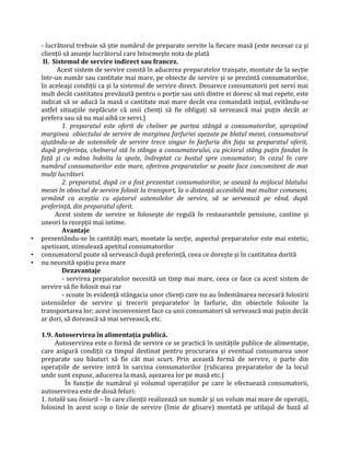 - lucrătorul trebuie să ştie numărul de preparate servite la fiecare masă (este necesar ca şi
clienţii să anunţe lucrătorul care întocmeşte nota de plată
II. Sistemul de servire indirect sau francez.
Acest sistem de servire constă în aducerea preparatelor tranşate, montate de la secţie
într-un număr sau cantitate mai mare, pe obiecte de servire şi se prezintă consumatorilor,
în aceleaşi condiţii ca şi la sistemul de servire direct. Deoarece consumatorii pot servi mai
mult decât cantitatea prevăzută pentru o porţie sau unii dintre ei doresc să mai repete, este
indicat să se aducă la masă o cantitate mai mare decât cea comandată iniţial, evitându-se
astfel situaţiile neplăcute că unii clienţi să fie obligaţi să servească mai puţin decât ar
prefera sau să nu mai aibă ce servi.)
1. preparatul este oferit de chelner pe partea stângă a consumatorilor, apropiind
marginea obiectului de servire de marginea farfuriei aşezate pe blatul mesei, consumatorul
ajutându-se de ustensilele de servire trece singur în farfuria din faţa sa preparatul oferit,
după preferinţa, chelnerul stă în stânga a consumatorului, cu piciorul stâng puţin fandat în
faţă şi cu mâna îndoita la spate, îndreptat cu bustul spre consumator; în cazul în care
numărul consumatorilor este mare, oferirea preparatelor se poate face concomitent de mai
mulţi lucrători.
2. preparatul, după ce a fost prezentat consumatorilor, se asează la mijlocul blatului
mesei în obiectul de servire folosit la transport, la o distanţă accesibilă mai multor comeseni,
urmând ca aceştia cu ajutorul ustensilelor de servire, să se servească pe rând, după
preferinţă, din preparatul oferit.
Acest sistem de servire se foloseşte de regulă în restaurantele pensiune, cantine şi
uneori la recepţii mai intime.
Avantaje
• prezentându-se în cantităţi mari, montate la secţie, aspectul preparatelor este mai estetic,
apetisant, stimulează apetitul consumatorilor
• consumatorul poate să servească după preferinţă, ceea ce doreşte şi în cantitatea dorită
• nu necesită spaţiu prea mare
Dezavantaje
- servirea preparatelor necesită un timp mai mare, ceea ce face ca acest sistem de
servire să fie folosit mai rar
- scoate în evidenţă stângacia unor clienţi care nu au îndemânarea necesară folosirii
ustensilelor de servire şi trecerii preparatelor în farfurie, din obiectele folosite la
transportarea lor; acest inconvenient face ca unii consumatori să servească mai puţin decât
ar dori, să dorească să mai servească, etc.
1.9. Autoservirea în alimentaţia publică.
Autoservirea este o formă de servire ce se practică în unităţile publice de alimentaţie,
care asigură condiţii ca timpul destinat pentru procurarea şi eventual consumarea unor
preparate sau băuturi să fie cât mai scurt. Prin această formă de servire, o parte din
operaţiile de servire intră în sarcina consumatorilor (ridicarea preparatelor de la locul
unde sunt expuse, aducerea la masă, aşezarea lor pe masă etc.)
În funcţie de numărul şi volumul operaţiilor pe care le efectuează consumatorii,
autoservirea este de două feluri:
1. totală sau liniară – în care clienţii realizează un număr şi un volum mai mare de operaţii,
folosind în acest scop o linie de servire (linie de glisare) montată pe utilajul de bază al
 