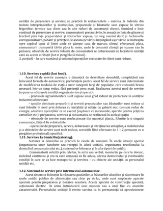 unităţii de prezentare şi servire; se practică în restaurantele – cantina, la bufetele din
incinta întreprinderilor şi instituţiilor, preparatele şi băuturile sunt expuse în vitrine
frigorifice, termice sau client sau în alte rafturi de construcţii clienţii, formând o linie
continuă de prezentare şi servire; consumatorii preiau tăvile, le asează pe linia de glisare şi
trecând prin faţa preparatelor şi băuturilor expuse, îşi aleg meniul dorit şi tacâmurile
corespunzătoare, pahare şi şerveţele, le aseaza pe tăvi şi împingând uşor tăvile se îndreapta
spre capătul opus al liniei unde se găseşte casa de marcat; clienul efectuează plata,
consumatorii transportă tăvile pâna la mese, unde le consumă clienţii pe scaune sau în
picioare; obiectele de servire folosite de consumatori se debarasează de lucrătorii unităţii
care au aceste atribuţii (tot ei şterg blatul mesei).
2. parţială – în care numărul şi volumul operaţiilor executate de client sunt reduse.
1.10. Servirea rapidă (fast food).
Acest fel de servire cunoaşte o dinamică de dezvoltare deosebită, completând sau
înlocuind formele de autoservire; preferinţele pentru acest fel de servire sunt determinate
de modificarea modului de viaţă a unor categorii largi de populaţie, care consumă hrana
necesară într-un timp redus, fără pretenţii prea mari. Realizarea acestui mod de servire
impune următoarele condiţii organizatorice şi operaţii:
- produsele agroalimentare sunt supuse unui grad ridicat de prelucrare în unităţile
industriei alimentare
- spaţiile destinate preparării şi servirii preparatelor sau băuturilor sunt reduse şi
sunt folosite în mod prin dotarea cu instalaţii şi utilaje cu gabarit mic, consum redus de
energie, adecvate operaţiilor ce se execut (cuptoare cu microunde, aparate pentru prăjirea
cartofilor etc.); prepararea, servirea şi consumarea se realizează în acelaşi spaţiu
- obiectele de servire sunt confecţionate din material plastic, folosite la o singură
consumaţie, fără să fie refolosibile
- operaţiile de preparare, servire, debarasare şi întreţinerea utilajelor, a mobilierului
şi a obiectelor de servire sunt mult reduse, serviciile fiind efectuate de 1 – 2 persoane cu o
pregătire profesională specifică.
1.11. Servirea la domiciliu(catering).
Servirea la domiciliu se practică la casele de comenzi. În unele situaţii special
(organizarea unor banchete sau recepţii în afară unităţii, organizarea revelionului la
domiciliul consumatorului etc.), sistemul se foloseşte şi în alte tipuri de unităţi.
Consumatorii solicită prin telefon, în scris sau verbal, meniurile pe care le doresc,
indicând cantitatea şi ora la care urmează să fie aduse, adresa domiciliului şi eventualele
condiţii în care se va face transportul şi servirea – cu obiecte ale unităţii, cu personalul
unităţii etc.
1.12. Sistemul de servire prin intermediul automatelor.
Acest sistem se foloseşte la vânzarea gustărilor, a băuturilor alcoolice şi răcoritoare în
unele unităţi publice de alimentaţie sau chiar pe străzi, unde sunt amplasate aparate
speciale pentru prepararea şi dozarea acestora. Aceste aparate de construcţie specială,
acţionează electric în urma introducerii unei monede sau a unei fise, cu anumite
caracteristici. Personalului unităţii îi revine sarcina ca în permanenţă să aprovizioneze
 