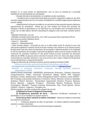 pierderi, se va numi minim un administrator, care va avea un mandat pe o perioadă
stabilită de asociaţi (limitată sau nelimitată).
- Dovada efectuării vărsământelor în condiţiile actului constitutiv.
- Următorul pas îl reprezintă declaraţiile pe propria răspundere, după caz, de către
asociaţi/ administratori din care să rezulte că îndeplinesc condiţiile legale pentru deţinerea
acestor calităţi.
- Administratorii viitoarei societăţi se vor prezenta în faţa notarului pentru obţinerea
specimenului de semnătură. Primul pas pe care trebuie să-l faceţi este procesul de
înfiinţare a firmei şi dezvoltarea ei; iar dacă încă nu v-aţi hotărât cum să începeţi afacerea
visată, noi vă stăm alături oferind consultanţă în alegerea celei mai bune variante pentru
dvs.
- Înfiinţări firmă S.R.L., S.A. etc.
- Înfiinţăm societăţi comerciale (S.R.L., S.A., S.N.C.), persoane fizice autorizate (P.F.A.)
Acte necesare pentru înfiinţare firmă:
- Copie C.I. - Asociat(i).
- Copie C.I. - Administrator(i).
- Copie Contract Spaţiu - al locaţiei în care se va afla sediul social. În situaţia în care veţi
opta pentru găzduirea sediului social în locaţia noastră, este suficient să ne aduceţi pentru
început doar copii ale actelor de identitate ale asociaţilor/ administratorilor şi să va gândiţi
la cele trei denumiri ale societăţii. Contractul de găzduire sediu social în locaţia noastră sau
contractul de comodat/ închiriere îl veţi putea încheia în baza rezervării de denumire
eliberate de ONRC, în posesia căreia veţi intra în maxim 24 de ore. Dacă veţi alege varianta
contractului de comodat/ închiriere, vom avea nevoie şi de o copie a titlului de proprietate
sau de administrare a respectivului imobil.
- Alegerea obiectului de activitate al firmei, potrivit clasificarii Codului CAEN.
Infiinţarea unei firme reprezintă primul pas în dezvoltarea unei afaceri.
Ce categorie de servicii interesează atunci când vorbim de infiinţări firme?
Înfiinţare şi autorizaţii funcţionare restaurant, catering, fast-food, patisserie,
implementare HACCP.
CONSULTANŢĂ EVALUARE - EXPERTIZĂ; Achiziţionare, Proiectare - Schiţare, Construire,
Compartimentare, Dotări, Autorizaţii Funcţionare (Mediu, DSVSA, DSP, Pompieri,
Primărie), Licenţe, Implementare Sistem Management HACCP (conform norme DSVSA) -
ISO, Training cu personalul, Şcolarizare ( Formare): Fabrici; Mezeluri, Conserve, Ambalaje-
Ambalare, Băuturi Alcoolice - Nonalcoolice, Supermarket, Hoteluri, Pensiuni, Abatoare,
Ferme, Depozite - Logistică, Transport - Distribuţie, Morărit, Panificaţie, Pescării,
Carmangerii - Măcelării - Tranşare, Catering - Restaurante - Fâşt - Food, Cafenele - Baruri,
Cofetării - Patiserii - Gogoserii - Covrigării, etc.
Ofertă completă cuprinde următoarele categorii de servicii:
1) Înfiinţarea firmei la Registrul Comerţului.
2) Înregistrarea punctului de lucru – eliberarea Certificatul constatator cu
activităţile ce se vor desfăşura în spaţiul repectiv;
3) Servicii pe linie sanitară şi sanitar-veterinară - demersuri obţinere autorizaţii
(la solicitarea clientului):
• Evaluarea spaţiului de către un specialist - în vederea obţinerii autorizaţiilor
sanitare şi sanitar-veterinare;
• Asistenţă şi îndrumare privind amenajarea spaţiului;
 