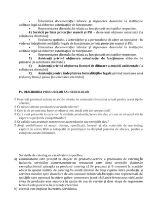 • Întocmirea documentaţiei tehnice şi depunerea dosarului la instituţiile
abilitate legal să elibereze autorizaţiile de funcţionare;
• Reprezentarea clientului în relaţia cu funcţionarii instituţiilor respective.
4) Servicii pe linia protecţiei muncii şi PSI – demersuri obţinere autorizaţii (la
solicitarea clientului):
• Evaluarea spaţiului, a activităţilor şi a personalului de către un specialist – în
vederea îndeplinirii condiţiilor legale de funcţionare pe linia protecţiei muncii şi PSI;
• Întocmirea documentaţiei tehnice şi depunerea dosarului la instituţiile
abilitate legal să elibereze autorizaţiile de funcţionare;
• Reprezentarea clientului în relaţia cu funcţionarii instituţiilor respective.
5) Asistenţă privind obţinerea autorizaţiei de funcţionare eliberate de
primărie (la solicitarea clientului)
6) Asistenţă privind obţinerea licenţei de difuzare a muzicii ambientale (la
solicitarea clientului)
7) Asistenţă pentru îndeplinirea formalităţilor legale privind montarea unei
reclame/ firma/ panou (la solicitarea clientului)
IV. DESCRIEREA PRODUSELOR SAU SERVICIILOR
 Descrieţi produsul și/sau serviciile oferite, în contextul climatului actual pentru acest tip de
afacere;
 Ce nevoi satisfac produsele/serviciile oferite?
 Cum și de ce sunt mai bune produsele dvs. decât cele ale competiţiei?
 Care sunt preţurile la care vor fi vândute produsele/serviciile dvs. și cum se situează ele în
raport cu preţurile competitorilor?
 Ce calităţi sau avantaje competitive au produsele sau serviciile dvs.?
 Aveţi posibilitatea să atașati desene, specificaţii, broșuri și alte materiale de marketing,
capturi de ecran Web și fotografii de prototipuri la sfârșitul planului de afacere, pentru a
completa aceste informaţii.
Serviciile de catering au caracteristici specifice:
a) consumatorul este prezent in etapele de productie-servire a produsului de catering,În
industria serviciilor alimentare,intr-un restaurant care ofera serviciile clasice,de
exemplu,clientul aşteapăa ca produsul catering să fie preparat şi îl consumă la masă,de
obicei în spaţiul unităţii de catering.Nu există interval de timp cuprins între producţie şi
servirea meselor spre deosebire de alte sectoare industriale.Excepţia este reprezentată de
unităţile care operează în sistem gatire- conservare (cook-chill,cook-freeze,sous vide),unde
sfera de producţie este separata în spaţiu de cea de servire şi doar etapa de regenerare
termică este parcursa în prezenţa cilentului.
b) clientul este implicat în crearea serviciului.
 