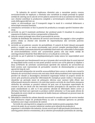 În industria de servicii implicarea clientului este o necesitate pentru crearea
serviciului.Gradul de implicare a clientului este variabil,de la simpla prezenţă în spaţiul
unităţii de catering sau în sala de servire până la autoservire de la un automat de vânzare,în
care clientul contribuie la producerea completă a serviciului,prin selectarea unui meniu
cook-chill,regenerabil intr-un
cuptor cu microunde,pe care îl transportă singur la masă ăi o eventual debarasare a
mesei,după consumul meniului.
c) consumarea serviciului se face la punctul de productie,cu excepţia operării însistem take-
away.
d) serviciile nu pot fi examinate preliminar dar produsul poate fi vizualizat în avans,prin
expunerea în bufete sau vitrine a preparatelor şi băuturilor.
e) timp de contact prelungit intre client şi personalul de servire.
Canalele de distribuţie din industria de servicii sunt formate din angajaţi a căror pregătire
pentru relaţia cu clientul este deosebit de importantă,mai ales serviciile puternic
personalizate.
f) serviciile au un puternic caracter de perisabilitate. O cameră de hotel rămasă neocupată
pentru o noapte sau un meniu necomandat sunt servicii complet pierdute.Odată create
serviciile trebuie consumate,datorită perisabilităţii fiind mult mai vulnerabile la fluctuaţiile
de cerere.Instabilitatea cererii este caracteristică pentru cele mai multe unităţi de
catering,volumul vânzărilor fiind diferit de la o zi la alta,de la o oră la alta.
g) serviciile nu pot fi păstrate în timp(depozitate),prin insăşi natura lor nepermiţând acest
lucru.
Un restaurant care funcţionează 6 ore pe zi işi poate oferi serviciile doar în acest interval
de timp.Odată inchis acesta nu mai poate produce servicii care să fie păstrate şi vândute a
doua zi.Vârfurile de activitate caracterizează operările din industria de servicii.Într-un
hotel acestea sunt reprezentate de perioadelor meselor de dimineată,prânz şi seara,în
special de timp de vară
şi în intervalul sărbatorilor de iarnă.De aceea,echilibrul între cerere si ofertă este crucial în
industria de servicii.Dacă cererea este mai mare decât oferta,rezultatul este reprezentat de
pierderi de vânzări şi dezamăgirea clientelei.O organizaţie trebuie să acopere nivelul de
cerere prin practicarea preţurilor diferenţiate.De exemplu,se poate realiza o încurajare a
vânzărilor pe perioada mesei de prânz,prin oferirea unor meniuri table d'hote mai
ieftine,lasand meniurile extensive à la carte doar pentru serviciile de cina.Pentru atenuarea
vârfurilor de activitate se practică reduceri de preţ care să încurajeze experienţele de
consum la alte ore decât cele din intervalul meselor principale.Cu cât operarea este mai
puţin standardizată cu atât va fi mai puternic afectată de diferenţele dintre cerere şi
oferta(un fast-food care operează cu produse confort alimentar va fi mai puţin afectat de
fluctuaţiile de cerere decât un restaurant de înaltă clasă,care utilizează un procent mare de
produse proaspete).
h) dificultăţi în controlul de calitate datorită succesiunii în cascadă a etapei de servire imediat
după finalizarea etapei de producţie.Viteza cu care se realizează operarea nu permite
includerea unor etape consistente de control.
Serviciile de catering intră in categoria serviciilor moderne pentru populaţie, fiind
servicii de piaţă. Au un caracter industrial, similare prin tehnicile de producţie si
organizare a activităţilor din industrie. Aceste servicii pot fi atât personale (activitatea de
catering pentru diverse evenimente), cât şi colective personalizate (activitatea de catering
 