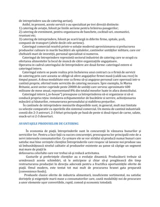 de intreprindere sau de catering aerian).
Astfel, in prezent, aceste servicii s-au specializat pe trei direcţii distincte:
1) catering de aviaţie, folosit pe liniile aeriene pentru hrănirea pasagerilor;
2) catering de eveniment, pentru organizarea de banchete, cocktail-uri, onomastici,
reuniuni etc;
3) catering de intreprindere, folosit pe scară largă in diferite firme, spitale, şcoli,
companii de transport (altele decât cele aeriene).
Cateringul comercial rezolvă printr-o soluţie modernă aprovizionarea si prelucrarea
produselor culinare in marile bucătării ale spitalelor, cantinelor unităţilor militare, care cer
cheltuieli mari de investiţii, personal specializat si numeros.
Cateringul de întreprindere reprezintă sectorul industriei de catering care se ocupă cu
ofertarea alimentelor la locul de muncă de către organizaţiile angajatoare.
Operarea in cadrul cateringului de întreprindere are două forme: cateringul extern si
cateringul intern.
Cateringul extern se poate realiza prin încheierea unui contract cu o firmă de servicii
de catering prin care aceasta se obligă să ofere angajaţilor firmei masă (caldă sau rece) în
timpul pauzei. A doua modalitate este ca firma să-şi angajeze personal care operează intr-o
cantină proprie, oferind toate serviciile de catering necesare. Spre exemplu, în Marea
Britanie, acest sector cuprinde peste 20000 de unităţi care servesc aproximativ 600
milioane de mese anual, reprezentand 8% din totalul meselor luate in afara domiciliului.
Cateringul intern („in-house”) presupune ca întreprinderea să-si organizeze si să-si
conducă propria reţea: instalarea echipamentelor de bucătărie si servire, achiziţionarea
mâncării şi băuturilor, remunerarea personalului şi stabilirea preţurilor.
În cantinele de intreprindere meniurile disponibile sunt, in general, mult mai limitate
ca selecţie comparativ cu operările din sistemul comercial. Un meniu de cantină industrială
constă din 2-3 antreuri, 2-3 feluri principale pe bază de peste si două tipuri de carne, salate,
snack-uri si 2-3 deserturi.
AVANTAJELE PRODUSELOR DE CATERING
În economia de piaţă, întreprinderile sunt în concurenţă în vânzarea bunurilor şi
serviciilor lor. Pentru a face faţă cu succes concurenţei, preocuparea lor principală este de a
servi interesele consumatorilor. Ca urmare ele se vor strădui să producă numai bunuri care
satisfac mai bine cerinţele clienţilor.Întreprinderile care reuşesc să lanseze noi produse sau
să îmbunătăţească nivelul calitativ al produselor existente au şanse să câştige un segment
mai mare de piaţă în
defavoarea celorlalte care vor trebui să-şi reducă activitatea.
Gusturile şi preferinţele clienţilor au o evoluţie dinamică. Producătorii trebuie să
urmărească aceste schimbări, să le anticipeze şi chiar să-şi pregătească din timp
restructurarea producţiei în direcţia adecvată pentru a fructifica oportunităţile oferite de
piaţă. Omul modern, este tentat tot mai mult de procurarea hranei gata preparată
(convenience foods).
Produsele clasice oferite de industria alimentară, insuficiente sortimental, nu satisfac
dorinţele şi exigenţele marii mase a consumatorilor care, caută modalităţi noi de procurare
a unor elemente uşor convertibile, rapid, comod şi economic totodată.
 