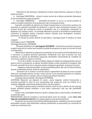 Sistemele de tip catering se desfasoara în doua etape distincte, separate în timp şi
spațiu şi anume:
• Cateringul INDUSTRIAL - căruia îi revine sarcina de a fabrica produsele alimentare
de tip catering semi şi gata preparate.
• Cateringul COMERCIAL - ansamblul proceselor ce au loc cu aceste produse în
cadrul circulației marfurilor de la producator spre consumatorul final.
. Cuprinde activitățile de păstrare pe timpul transportului şi conservarea acestora; de
asemenea el cuprinde activitățile de desfacere ca atare în cazul consumului menajer ( acel
consum format din sortimente servite la domiciliu), dar şi a produselor consumate în
deplasare (cu mijloace auto) – de exemplu MacDrive; precum şi activități de transformare,
convertire şi pregatire pentru consumul colectiv realizate prin decongelare, încalzire,
porționare, dezambalare şi prăjire.
In funcție de aceste direcții de dezvoltare, cateringul poate fi clasificat în două
categorii:
Cateringul cu local / INTERIOR
Cateringul fără local / EXTERIOR
Elemente definitorii ale cateringului EXTERIOR : Unii furnizori preferă să prepare
complet meniurile în cadrul unei bucătării (unități de preparare) şi apoi să o livreze la locul
evenimentului.
Alți furnizori apelează la prepararea meniurilor la locul petrecerii (manifestării) şi să
o serveasca cu propriul personal specializat. Problemele care apar în primul caz sunt
probleme, în special de distribuție (siguranța distribuției reprezentată de condițiile de
conservare, păstrare, etalare şi servire).
În cel de-al doilea caz apar probleme legate de obținerea echipamentului necesar
pentru servire şi preparare, şi anume: bucătării mobile, vesela rezistentă la transport, fețe
de masă, ustensile de servire, containere pentru strângerea gunoiului, conectare la curent.
Angajarea subcontractanților (o alta problemă) pentru alte servicii (divertisment,
muzică, aranjamente florale, firme de salubritate).
Furnizorii vin in contact cu nevoile tuturor segmentelor de piață, de aceea se poate
afirma de, cateringul exterior că este o artă ( arta de a crea anumite preparate şi a menține
buna dispoziție) şi este o ştiință ( adica se bazeaza pe măsura banului ).
Avantaje şi dezavantajele cateringului EXTERIOR:
AVANTAJE: Depuneri sau depozite în avans– aceste depozite conferă furnizorului o
anumită securitate în cazul în care evenimentul este anulat (în acest caz trebuie să se
respecte obligațiile contractuale încheiate între cele doua părți ).
Investiția de pornire poate fi limitată numai în cazul în care o afacere de tip catering
începe utilizând propria bucătărie a unui hotel, restaurant, club sau alte posibilități
autorizate.
Costuri sunt controlabile deoarece există o situație clară a valorii totale a manifestării
şi valorii de avans.
DEZAVANTAJE: Stressul constant şi necesarul foarte mare de energie – acest stres este
legat de sezonalitatea afacerii care impune găsirea unui personal potrivit.
Veniturile sunt inconsecvente făcând dificilă gestionarea capitalului mai ales în timpul
perioadelor moarte când cheltuielile continuă (cheltuielile cu personalul), iar veniturile nu
există sau sunt foarte mici.
 