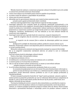 Metoda clasică de realizare a numeroase preparate culinare în bucătării mari şi în unităţi
cu autoservire prezintă numeroase dezavantaje:
 costuri mari impuse de investiţiile pentru dotarea spaţiilor de producţie;
 un indice scăzut de utilizare a capacităţilor de producţie;
 volum mare de muncă manuală;
 dificultăţi mari în aprovizionare datorate unor materii prime sezoniere şi din
această cauză o gamă sortimentală relativ restrânsă.
Sistemul catering implică două etape distincte separate în timp şi spaţiu:
1. Cateringul industrial care curpinde fazele de producţie industrială (centralizată) şi de
conservare (de obicei prin congelare). Această etapă se desfăşoară în unităţi de producţie şi
constă în producerea centralizată a preparatelor culinare (prelucrare primară, preparare,
porţionare) şi conservarea acestora pe lungă durată printr-un sistem adecvat (congelare,
refrigerare, sterilizare, deshidratare). Cea mai indicată şi cea mai utilizată metodă de
conservare este congelarea.
2. Cateringul comercial care cuprinde fazele de conservare, respectiv depozitare în
spaţii de congelare, faza de convertire a preparatului prin decongelare şi tratament
termic
şi respectiv cea de consum (într-o unitate de alimentaţie publică sau consum
familial).Se
desfăşoară în unităţile de alimentaţie publică, unităţi de consum colectiv sau la
domiciliu. Preparatele culinare sunt depozitate până în momentul convertirii lor în produse
ce se pot consuma direct.
Meniurile realizate prin sistemul catering prezintă avantajul nu numai al diversităţii
dar şi al asigurării conţinutului nutriţional adecvat, iar preţul la care se realizează
preparatele
sunt mai scăzute decât în tehnologia culinară clasică.
Pentru a face faţă, o întreprindere trebuie:
 să organizeze producţia zi de zi;
 să stabilească ce sortimente de produse să realizeze şi în ce cantitate;
 ce materii prime ar fi cel mai bine să utilizeze;
 câţi şi ce fel de lucrători trebuie să folosească, ce anume şi cum trebuie utilizate
utilajele existente în modul cel mai eficient,
 în ce fel trebuie distribuite consumatorilor produselor finite şi cu ce preţ.
în economia de piaţă preţul are un rol crucial. Prin preţ clienţii primesc informaţii cu
privire la suma de bani pe care trebuie să o cheltuiască pentru a obţine un produs. La
producători, preţul determină mărirea profilului la care se pot aştepta producând şi
vânzând produsele.
Pe baza cunoaşterii preţurilor factorilor de “input” pentru producţie ,(muncă, capital şi
materii prime) şi preţurilor produselor pe care le realizează, fabricantul are competenţa să
decidă ce, cum şi cât de mult trebuie produs din fiecare tip de produs, astfel încât, să se
obţină o eficienţă cât mai ridicată.
Turismul şi tendinţa de servire a mesei în afara domiciliului au contribuit la creşterea
permanentă a cererii de produse culinare, la creşterea permanentă a cererii de produse
culinare, la creşterea ponderii producţiei proprii în totalul cifrei de afaceri. Fluxul turistic
determină o permanentă fluctuaţie a intensităţii cererii de produse culinare creând în
 