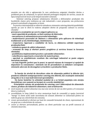 anumite ore ale zilei o aglomeraţie în care satisfacerea exigenţei clienţilor devine o
problemă greu de soluţionat, în special datorită prelungirii timpului de servire, cauzat de
lipsa temporară de locuri şi de timpul executări comenzii.
Sistemul catering propune soluţionarea eficientă a deficienţelor producţiei din
bucătăriile clasice prin realizarea pe cale industrială a unor preparate, sau prelucrarea
primară centralizată a legumelor şi cărnii.
În practica internaţională se observă extinderea sistemului catering datorită posibilităţii
sporite pe care le oferă în vederea adoptării ofertei de preparate culinare la cererea
clienţilor
precum şi a avantajelor pe care le asigură aplicarea sa:
- mari capacităţi de producţie, cu linii continue de fabricaţie;
- mecanizarea şi automatizarea procesului tehnologic;
- modernizarea procesului de obţinere a alimentelor prin aplicarea de tehnologii
tradiţionale şi noi, biotehnologia, emulsionarea;
- respectarea riguroasă a condiţiilor de lucru, cu obţinerea calităţii superioare
produsului finit;
- extinderea gamei de aditivi alimentari;
- economii de timp şi eforturi pentru pregătirea şi servirea hranei in favoarea
clientului;
- posibilitatea implementării practice a piramidei alimentelor;
- valorificarea superioară a resurselor de materii prime;
- operând cu semifabricate rezultate din cateringul industrial se poate asigura
inocuitate maximă;
- un lanţ frigorific perfect pus la punct, in special reţeaua de transport şi spaţiul de
depozitare la consumator;- sistemele noi de preambalare şi ambalare corespund;-
sistemele adecvate de decongelare şi incălzire a produselor finite.
În funcţie de nivelul de dezvoltare atins de alimentţia publică în diferite ţări,
ponderea utilizării semipreparatelor catering este diferită, dar avantajele sistemului
atrag din ce în ce mai mult interesul specialiştilor.
Un factor hotărîtor în schimbul modului de a se hrănii populaţia este atenţia
deosebită pe care oamenii au început să o acorde sănătăţii lor.
Principalele valenţe ale produsului de catering, care-l diferenţiază de alimentele
clasice, produse ale industriei alimentare, sunt următoarele:
 nivel maxim de confort alimentar (nu mai este nevoie de nici un efort pentru a fi consumat
direct şi indirect);
 accesibilitate în timp (oferit la orice moment,pe bază de comandă) şi spaţiu (serviciul
“merge” la client acolo unde necesitatea de consum alimentar se conturează pentru un
individ, grup sau colectivitate de consum);
 creare personalizată şi ofertare pe bază de comandă formulată de client, reprezentant de
un grup sau o colectivitate de consum;
 creare şi ofertare personalizată, pentru un client particular sau un profil cunoscut al
clientele deservite;
 