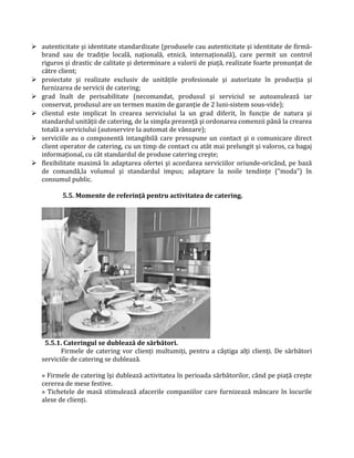  autenticitate şi identitate standardizate (produsele cau autenticitate şi identitate de firmă-
brand sau de tradiţie locală, naţională, etnică, internaţională), care permit un control
riguros şi drastic de calitate şi determinare a valorii de piaţă, realizate foarte pronunţat de
către client;
 proiectate şi realizate exclusiv de unităţile profesionale şi autorizate în producţia şi
furnizarea de servicii de catering;
 grad înalt de perisabilitate (necomandat, produsul şi serviciul se autoanulează iar
conservat, produsul are un termen maxim de garanţie de 2 luni-sistem sous-vide);
 clientul este implicat în crearea serviciului la un grad diferit, în funcţie de natura şi
standardul unităţii de catering, de la simpla prezenţă şi ordonarea comenzii până la crearea
totală a serviciului (autoservire la automat de vânzare);
 serviciile au o componentă intangibilă care presupune un contact şi o comunicare direct
client operator de catering, cu un timp de contact cu atât mai prelungit şi valoros, ca bagaj
informaţional, cu cât standardul de produse catering creşte;
 flexibilitate maximă în adaptarea ofertei şi acordarea serviciilor oriunde-oricând, pe bază
de comandă,la volumul şi standardul impus; adaptare la noile tendinţe (“moda”) în
consumul public.
5.5. Momente de referinţă pentru activitatea de catering.
5.5.1. Cateringul se dublează de sărbători.
Firmele de catering vor clienţi multumiţi, pentru a câştiga alţi clienţi. De sărbători
serviciile de catering se dublează.
» Firmele de catering îşi dublează activitatea în perioada sărbătorilor, când pe piaţă creşte
cererea de mese festive.
» Tichetele de masă stimulează afacerile companiilor care furnizează mâncare în locurile
alese de clienţi.
 