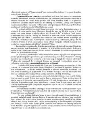 » Cateringul aerian şi cel "de garnizoană" sunt mai rentabile decât servirea mesei de prânz,
susţin firmele de profil.
Piaţa serviciilor de catering creşte de la un an la altul, însă nimeni nu cunoaşte cu
exactitate valoarea ei, datorită numărului mare de companii care furnizează mâncare în
locurile solicitate de clienţi. Marii jucători din acest domeniu arată că în perioada
sărbătorilor afacerile tuturor firmelor de catering se dublează. Câştigă din creşterea
volumului activităţilor nu numai restaurantele unor prestigioase hoteluri, ci şi firmele de
apartament, care îşi fac muşterii fideli în timpul anului.
"In perioada sărbătorilor, majoritatea firmelor de catering îşi dublează activitatea şi
veniturile le cresc proporţional. Majorarea încasărilor este de 30-50% pentru o firmă
medie, care poate ajunge să câştige câteva zeci de mii de lei", a declarat Teofil Vultur,
preşedintele Asociaţiei de Catering din România. In opinia sa, cel mai rentabil serviciu de
catering este cel aerian ", deoarece este constant, are comenzi ferme. Cateringul de
eveniment, solicitat cu ocazia conferinţelor, a meselor festive şi a altor ocazii, oferă 50% din
veniturile firmelor de profil. Cateringul de prânz este cel mai puţin rentabil, el asigură doar
venituri de supravieţuire pentru firme", a explicat Vultur.
La dezvoltarea cateringului de prânz au contribuit atât tichetele de masă folosite de
angajaţi pentru a servi hrana caldă la serviciu, cât şi dezvoltarea noilor clădiri de birouri,
situate în afara zonelor rezidenţiale, în care lucrează numeroase persoane care-şi comandă
on-line sau prin telefon mâncarea.
Un alt serviciu profitabil este furnizarea meselor pentru angajaţii unor intreprinderi,
pentru spitale sau pentru garnizoane, aşa-numitul catering industrial. "Firmele de catering
industrial au avantajul unor contracte pe termen lung şi câştigă din volumul activităţii".
"Profitul din cateringul de eveniment depinde de numărul evenimentelor atrase, de
reclama pe care ţi-o faci, siguranţa alimentară, o problemă.
Pe piaţă există la ora actuală atât firme mari şi serioase care prestează servicii de
catering, cât şi firme de apartament, la care îndeplinirea normelor de siguranţă alimentară
este problematica. "Din totalul firmelor existente în sectorul serviciilor, maximum 15%
sunt firme de catering. Pe piaţă există 28-30 de firme mari şi o serie de restaurante mai
mici sau unităţi de alimentaţie publică care nu fac numai activităţi de catering.
Există, de asemenea, restaurante ale unor hoteluri prestigioase care au activităţi de
catering, pentru ocazii festive sau pentru diverse evenimente. Toate acestea respectă
bunele practici în domeniul siguranţei alimentare. Firmele de apartament nu pot respecta
condiţiile de igienă,se neagă totuşi posibilitatea ca unele firme de apartament, care oferă
catering la prânz angajaţilor companiilor, să prepare supa în cada sau să încalce alte norme
elementare de igienă: "
Totusi, firmele care oferă catering de prânz sunt serioase, au site-uri Internet şi pot
fi verificate de Protecţia Consumatorului". Nici alţi jucători din piaţă nu au o părere buna
despre firmele de apartament. "
Cei care serbează Crăciunul acasă şi nu au timp să prepare singuri caltaboşul şi
sarmalele au la îndemană o soluţie. Firmele de catering vă aduc mâncarea gata pregătită,
direct pe masă, iar preţul pentru un meniu de patru persoane ajunge pană la 4.200.000 de
lei vechi. Tort tuflit şi mancare arsă, timp şi nervi consumaţi în bucătărie pentru pregătirea
unei mese de Crăciun. Toate acestea pot fi rezolvate prin serviciile de catering oferite de
firmă. Aceasta a pregătit deja meniuri speciale pentru sărbători, iar mâncărurile aburinde
vă pot fi livrate în trei zile de la momentul comenzii.
 