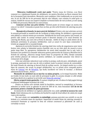 Mâncarea tradiţională costă mai puţin "Pentru masa de Crăciun, s-au făcut
comenzi cu o săptămană înainte de sărbătoare, iar pentru Revelion au făcut comenzi încă
de la începutul lunii decembrie. Meniurile sunt complexe. Cele tradiţionale au un preţ mai
mic, în jur de 280 de lei de persoană, faţă de cele rafinate, care constau în ardei gras cu
somon, ruladă de curcan sau ciuperci umplute cu branză dulce de vaci şi alune, şi care ajung
la 700lei de persoană. Băuturile nu sunt incluse.
Comenzi on-line sau prin telefon "Clientul poate să creeze singur un meniu din
ceea ce i se oferă". Comanda se poate face on-line, pe site-urile firmelor de catering sau prin
telefon.
Menajerele şi bonele, la mare preţ de Sărbători Printre cele mai solicitate servicii
în această perioadă se numără cele de curăţenie şi baby-sitting. De sărbători, o guvernantă
este plătită cu salariul minim pe economie. Sărbătorile de iarnă sunt pentru unii mumă, iar
pentru alţii ciumă. In aceiaşi termeni poate fi descrisă situaţia şi în cazul firmelor de
catering din Buzău, aşa cum este şi firma în discuţie. Astfel, în timp ce unele dintre ele îşi
dublează activitatea în preajma sărbătorilor, sunt şi cazuri în care lipsa comenzilor îi
trimite pe angajaţi într-o vacanţă forţată.
Apelarea la serviciile firmelor de catering când vine vorba de organizarea unor mese
festive este soluţia la îndemână pentru familiile care au un ritm alert de muncă şi prea
puţin timp liber. În apropierea sărbătorilor de iarnă când musafirii bat la uşă, sunt şi
buzoieni care preferă să comande mâncarea pentru petrecerile de Crăciun şi Revelion de la
firmele de catering. „Afacerea merge foarte bine! In proportie de 50%, clienţii comandă
prin telefon platouri de mâncare pentru sărbători, iar cealaltă jumatate vine direct la
restaurant să le aleagă.
Cele mai solicitate mâncăruri sunt scăriţa la proţap, ceafa de porc, sărmăluţele, puiul
la proţap, pastramă de oaie sau de vită şi mititeii, toate la preţuri extrem de convenabile.
Nu toate firmele de catering se bucură însă de acelaşi succes. „In timpul anului nu s-a dus
lipsa de comenzi, dar acum, în pragul sărbătorilor, nu s-a primit nicio comandă pentru
masa de Crăciun sau de Revelion, aşa încât, lucrătorii vor intra în vacanţa”, a declarat
administratorul firmei „ Diana”.
Meniurile de sărbători nu se mai fac cu mâna proprie, ca în timpul bunicilor. Mulţi
au treabă. Şi mai mult, nu sunt atât de pricepuţi la gătit. In aceasta situaţie ce altă soluţie
mai buna decât să se apeleze la serviciile unei firme de catering ?
Oferta acoperă toate gusturile. O cautare simplă pe net, vă aduce în faţă pagini întregi
cu platouri îmbelşugate la preţuri de criză.
Pentru un meniu care include statul în bucătărie, mersul la cumpărături şi livrarea
mâncării la tariful cerut se găseşte în jurul de 500 de lei. Asta înseamnă 125 de lei de
persoană, pentru o familie de patru persoane.
In meniurile de sărbători se regăsesc platourile reci, unde şoriciul şi zacusca fac casă
bună. Unde telemeaua de oi şi brânza de burduf în coajă de brad alături de salata de ceapă
roşie şi de masline.
Nu sunt uitate nici sarmalele cu mămăligă, pomana porcului sau cartofii cu sos de
brânză, şi o varietate mare de murături. Important că multe firme de catering renunţă la
cozonacul Panetone şi cuprind în lista de crăciun cozonacul şi plăcintele de casă şi
cornuleţe cu nucă.
 