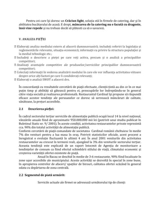 Pentru cei care îşi doresc un Crăciun light, soluţia stă în firmele de catering, dar şi în
abilitatea bucătarului de acasă. E drept, mâncarea de la catering nu e facută cu dragoste,
însă vine repede şi nu trebuie decât să plătesti ca să o savurezi.
V. ANALIZA PIE EIȚ
 Elaboraţi analiza mediului extern al afacerii dumneavoastră; includeţi referiri la legislaţia și
reglementările relevante, situaţia economică, informaţii cu privire la structura populaţiei și
la mediul tehnologic etc.;
 Includeţi o descriere a pieţei pe care veţi activa, precum și o analiză a principalilor
competitori;
 Analizaţi avantajele competitive ale produselor/serviciilor principalilor dumneavoastră
competitori;
 Colectaţi informaţii în vederea analizării modului în care ele vor influenţa activitatea viitoare
despre orice alţi factori pe care îi condideraţi relevanţi;
 Elaboraţi o analiză SWOT a afacerii dvs.
În concordanţă cu rezultatele cercetării de piaţă efectuate, clienţii-ţintă au din ce în ce mai
puţin timp şi abilităţi să gătească pentru ei, preocupările lor îndreptându-se în general
către viaţa socială şi realizarea profesională. Restaurantul Cardinal îşi propune să răspundă
eficace acestor tendinţe ale persoanelor ce doresc să servească mâncăruri de calitate,
sănătoase, la preţuri accesibile.
2.1 Descrierea pie ei:ț
În cadrul sectorului terţiar serviciile de alimentaţie publică ocupă locul 14 la nivel naţional,
vânzările anuale fiind de aproximativ 950.000.000 mii lei (potrivit unui studiu publicat în
Buletinul Static nr. 9/ 2001). În aceste condiţii, activitatea restaurantelor private reprezintă
cca. 90% din totalul activităţii de alimentaţie publică.
Conform cercetării de piaţă comandate de societatea Cardinal românii cheltuiesc în medie
7% din venituri pentru a lua masa în oraș. Potrivit statisticilor oficiale, acest procent a
înregistrat o evoluţie fluctuantă în ultimii 4 ani. În anul 2001 veniturile din activitatea
restaurantelor au crescut în termeni reali, ajungând la 3% din veniturile sectorului terţiar.
Aceasta tendinţă este explicată de un raport întocmit de Agenţia de monitorizare a
tendinţelor de consum ca fiind efectul schimbării stilului de viaţă, climatului economic și
creșterea varietăţii ofertei existente de piaţă.
Anual în Bacau se deschid în medie de 3-6 restaurante, 90% fiind localizate în
zone ușor accesibile ale municipiului. Aceste activităţi se dezvoltă în special în zone bune,
în apropierea centrelor de afaceri/ spaţilor de birouri, calitatea ofertei scăzând în general
odata cu depărtarea de zona centrală.
2.2 Segmentul de piată urmărit:
Servicile actuale ale firmei se adresează următorului tip de clienţi:
 