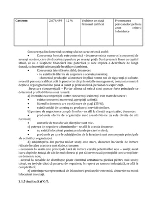 Gastrom 2.676.449 12 % Vechime pe piaţă
Personal calificat
Promovarea
persoanelor pe baza
unor criterii
îndoielnice
Concurenţa din domeniul catering-ului se caracterizeză astfel:
• Concurenţa frontala este puternică - deoarece exista numeroşi concurenţi de
aceeaşi marime, care oferă aceleaşi produse pe aceeaşi piaţă. Sunt prezente firme cu capital
strain, ce au o susţinere financiară mai puternică şi care implică o dezvoltare de lungă
durată, cu investiţii substanţiale în utilaje şi ambient.
• Concurenţa laterală este slabă, deoarece :
- nu există căi diferite de asigurare a aceluiaşi avantaj;
- domeniul producţiei alimentare implică norme noi de siguranţă şi calitate,
necesită personal calificat atât în productie cât şi în middle management; compania noastră
deţine o organigramă bine pusă la punct şi profesionistă, personal cu experienţă.
Structura concurenţială – Porter afirma că există cinci puncte forte principale ce
determină profitabilitatea unei ramuri:
a) intensitatea competiţiei dintre concurenţii existenţi este mare deoarece :
• exista concurenţi numeroşi, apropiaţi ca forţă;
• liderul în domeniu are o cotă mare de piaţă (25 %);
• există unităţi de catering cu produse şi servicii similare.
b) puterea de negociere a cumpărătorilor - se află la clienţii organizaţiei, deoarece :
• produsele oferite de organizaţie sunt asemănătoare cu cele oferite de alţi
furnizori;
• costurile de transfer ale clienţilor sunt mici.
c) puterea de negociere a furnizorilor - se află la aceştia deoarece:
• nu există înlocuitori pentru produsele pe care le oferă;
• produsele pe care le achiziţionăm de la furnizori sunt componente principale
ale activităţii organizaţiei.
d) ameninţarea din partea noilor sosiţi este mare, deoarece barierele de intrare
ridicate în calea acestora sunt slabe, şi anume:
- economia la scară este principala taxă de intrare cerută potentialilor nou – sosiţi; acest
lucru depinde, totuşi, de cât de mult doresc şi pot să investească potenţialii concurenţi într-
un domeniu nou;
- accesul la canalele de distribuţie poate constitui urmatoarea piedică pentru noii sosiţi;
totuşi, nu trebuie uitat că puterea de negociere, în raport cu ramura industrială, se află la
cumpărători;
e) ameninţarea reprezentată de înlocuitorii produselor este mică, deoarece nu există
înlocuitori imediaţi.
3.1.5 Analiza S.W.O.T.
 