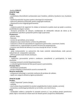 Analiza S.W.O.T.
PUNCTE TARI
Produs:
- posibilitatea diversificării sortimentale mari: brutărie, cofetărie, bucătarie rece, bucătarie
caldă;
- ineditul produselor tip piese pentru cateringul de evenimente;
- mâncarea dietetică şi disociată, pentru exigenţele medicale;
- răspunsul la orice exigenţă gastronomică.
Preţ:
- creşterea puterii de negociere în relaţia cu furnizorii şi paleta mare pe piaţă a acestora,
posibilităţi de alegere variate;
- formarea preţurilor de vânzare, condiţionate de cheltuielile ridicate de chirie şi de
variabilitatea specifică a preţurilor pentru regie şi personal.
Promovare:
- pliante, mape;
- Internet;
- reviste de specialitate, şi nu numai;
- adoptarea unui sistem barter cu firme de publicitate;
- contracte cu firme de specialitate în organizarea petrecerilor, sonorizare, lumini;
- colaborarea cu supermarket-uri pentru livrarea de semipreparate;
- creearea unei divizii de delivery cu un nou concept de livrare ’in time’.
Poziţie:
- piaţa restaurantelor cu autoservire din toate centrele industrializate, noile parcuri
industriale ale companiilor naţionale;
- delivery pentru toate firmele doritoare.
Personal:
- implicarea personalului printr-o conducere consultativă şi participativă, la toate
nivelurile;
- training constant la nivelul departamentului;
- o schemă logistică destul de bine pusă la punct a personalului.
Premise fizice:
- flexibilitatea producţiei;
- locaţia echipată şi construită în acord cu normele UE.
Resurse materiale:
- echipament tehnologic ce permite realizarea de produse de calitate;
- spaţii care asigură calitatea şi igiena produselor.
PUNCTE SLABE
Produs:
- soluţii “importate” pentru design;
- ambalaj;
- nivel scăzut al personalizării la nivelul cumpărătorilor (culori, modele, servicii);
- momentan, marketingul produselor şi serviciilor, care este în lucru.
Preţ:
- tendinţăde scădere a preţurilor la anumite servicii şi / sau produse pentru penetrarea
pieţei, fapt ce necesită un volum mare de vânzări pentru acoperirea cheltuielilor.
 