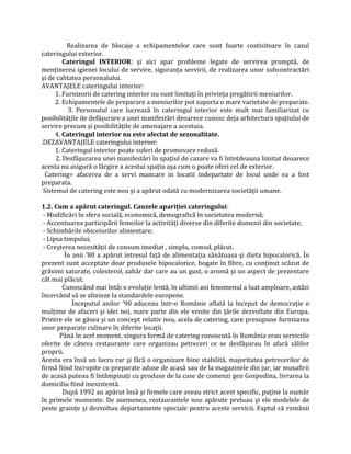 Realizarea de blocaje a echipamentelor care sunt foarte costisitoare în cazul
cateringului exterior.
Cateringul INTERIOR: şi aici apar probleme legate de servirea promptă, de
menținerea igienei locului de servire, siguranța servirii, de realizarea unor subcontractări
şi de calitatea personalului.
AVANTAJELE cateringului interior:
1. Furnizorii de catering interior nu sunt limitați în privința pregătirii meniurilor.
2. Echipamentele de preparare a meniurilor pot suporta o mare varietate de preparate.
3. Personalul care lucrează în cateringul interior este mult mai familiarizat cu
posibilitățile de defăşurare a unei manifestări deoarece cunosc deja arhitectura spațiului de
servire precum şi posibilitățile de amenajare a acestuia.
4. Cateringul interior nu este afectat de sezonalitate.
.DEZAVANTAJELE cateringului interior:
1. Cateringul interior poate suferi de promovare redusă.
2. Desfăşurarea unei manifestări în spațiul de cazare va fi întotdeauna limitat deoarece
acesta nu asigură o lărgire a acestui spațiu aşa cum o poate oferi cel de exterior.
Catering= afacerea de a servi mancare in locatii indepartate de locul unde ea a fost
preparata.
Sistemul de catering este nou şi a apărut odată cu modernizarea societății umane.
1.2. Cum a apărut cateringul. Cauzele apariţiei cateringului:
- Modificări în sfera socială, economică, demografică în societatea modernă;
- Accentuarea participării femeilor la activități diverse din diferite domenii din societate;
- Schimbările obiceiurilor alimentare;
- Lipsa timpului;
- Creşterea necesității de consum imediat , simplu, comod, plăcut.
În anii ’80 a apărut intresul față de alimentația sănătoasa şi dieta hipocalorică. În
prezent sunt acceptate doar produsele hipocalorice, bogate în fibre, cu conținut scăzut de
grăsimi saturate, colesterol, zahăr dar care au un gust, o aromă şi un aspect de prezentare
cât mai plăcut.
Cunoscând mai întâi o evoluție lentă, în ultimii ani fenomenul a luat amploare, astăzi
încercând să se alinieze la standardele europene.
Începutul anilor ’90 aduceau într-o Românie aflată la început de democrație o
mulțime de afaceri şi idei noi, mare parte din ele venite din țările dezvoltate din Europa.
Printre ele se găsea şi un concept relativ nou, acela de catering, care presupune furnizarea
unor preparate culinare în diferite locații.
Până în acel moment, singura formă de catering cunoscută în România erau serviciile
oferite de câteva restaurante care organizau petreceri ce se desfăşurau în afară sălilor
proprii.
Acesta era însă un lucru rar şi fără o organizare bine stabilită, majoritatea petrecerilor de
firmă fiind încropite cu preparate aduse de acasă sau de la magazinele din jur, iar musafirii
de acasă puteau fi întâmpinați cu produse de la case de comenzi gen Gospodina, livrarea la
domiciliu fiind inexistentă.
După 1992 au apărut însă şi firmele care aveau strict acest specific, puține la număr
în primele momente. De asemenea, restaurantele nou apărute preluau şi ele modelele de
peste granițe şi dezvoltau departamente speciale pentru aceste servicii. Faptul că românii
 