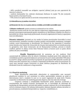 - 60% consideră rezonabil sau atrăgator raportul calitate/ preţ pe care operatorul de
interviu l-a descris;
- conform declaraţiilor lor, subiecţii chestionaţi cheltuiesc în medie 7% din veniturile
lunare pentru a lua masa în oraș;
- 75% cred că vor apela mai des la serviciile restaurantelor în noul an.
2.6 Identificarea și analiza riscurilor:
a) Elemente de risc ce ar putea afecta evolu ia activită ii societă ii sunt:ț ț ț
Calitatea conducerii- pentru aceasta se estimează un risc scăzut.
Justificarea acestui nivel de risc este dată de respectarea angajamentelor asumate până în
prezent, preocuparea permanentă pentru menţinerea și dezvoltarea relaţiilor de afaceri și
portofoliul de clienţi, experienţă profesională, structură organizatorică bună și capacitatea
mare de influenţare.
Dinamica industriei- prezintă un risc mediu în lumina previziunilor favorabile la nivel
macroeconomic, trendului crescător al pieţei, poziţiei concurenţiale avantajoase, strategiei
realiste, corect dimensionate și direcţionate. Un element de risc important îl constituie
totuși intenţia unor lanţuri de restaurante de renume internaţional de a-și extinde prezenţa
în apropierea celor două restaurante ale de Restaurantul Cardinal., precum și desele
conflicte apărute în ultima vreme între Patronul Cărnii și Guvern (care ar putea afecta
politica de preţ a societăţii).
Situa ia financiară-ț prezintă de asemenea un risc moderat, fiind
caracterizată de: dublarea cifrei de afaceri, lichiditatea imediată peste 0.26, indicatori de
rentabilitate pozitivi și grad de îndatorare previzionat în jurul valorii admisibile-50% (doar
în anul N+1 atinge valoarea de 0.64), în proporţie de aproximativ 80% datoriile curente ale
firmei sunt către acţionarii săi, ca urmare a repartizării profiturilor anilor de previziune. În
cazul unor presiuni asupra trezoreriei se poate diminua programul de distribuire de
dividende în anii de rambursare a împrumutului.
3.1. Planul de marketing
După identificarea pieţei-ţintă, obiectivelor şi concurenţilor este necesară
planificarea modului în care societatea va utiliza oportunităţile existente pe piaţă şi
determinarea clară a modului în care se va cuceri segmentul de piaţă dorit. Fixarea
scopurilor şi obiectivelor de marketing precede alegerea celei mai adecvate strategii.
Creşterea continuă a complexităţii fenomenelor pieţei, dinamica accelerată a
evenimentelor din mediul economic înconjurător fac ca necesităţile de informaţii de
marketing ale întreprinderii, privind atât mediul economic naţional cât şi cel internaţional,
să fie în continuă creştere. De calitatea informaţiilor obţinute depinde calitatea deciziilor ce
preced acţiunea, rezultatele întreprinderii şi respectiv, rentabilitatea ei.
 