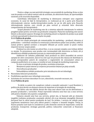 Pentru a alege cea mai potrivită strategie concurenţială de marketing, firma va ţine
cont de poziţia sa în cadrul ramurii sale de activitate, de obiectivele fixate, de oportunităţile
existente şi de resursele disponibile.
Contribuţia informaţiei de marketing la diminuarea entropiei unui organism
economic, în cazul de faţă în întreprindere, se realizează pe de o parte prin fluxurile
informaţionale externe: mediu-întreprindere-mediu, iar pe de altă parte prin fluxurile
informaţionale interne, care circulă pe plan vertical şi orizontal între diversele
compartimente ale întreprinderii.
Scopul planului de marketing este de a sintetiza măsurile intenţionate în vederea
pregătirii pieţei pentru serviciile sau produsele companiei. Planul de marketing este uneori
folosit ca document separat. Strategia de marketing aleasă va depinde de poziţia sa pe piaţă
ca firmă specializată în deservirea nişelor de piaţă.
3.1.1 Politica de produs
Cele trei canale principale ale comunicaţiilor de marketing – produsul, vânzarea şi
publicitatea – contribuie simultan la construcţia şi dezvoltarea pieţei unui produs, astfel că
numai printr-o optimă corelare a mesajelor difuzate pe aceste canale se poate realiza
impactul necesar asupra pieţei.
Produsul nu este numai un articol fizic, ci şi un concept complex care trebuie definit
cu atenţie. În prezentarea unui produs este recomandată atât descrierea sa fizică, cât şi
identificarea utilităţii produsului precum şi a interesului pentru acesta.
Indiferent de calitatea publicităţii, dacă produsul nu oferă ansamblul de servicii
aşteptat de către consumator, dacă el nu este uşor de procurat din reţeaua de distribuţie la
preţul corespunzător puterii de cumpărare a segmentelor de consumatori atinse de
campania publicitară, ea va eşua, ca rezultat al unei strategii de marketing inoperante.
În ceea ce priveşte strategia de produs, societatea urmareşte :
• Menţinerea pieţei interne şi creşterea procentului deţinut pe piaţa actuală;
• Diversificarea produselor
• Îmbunătăţirea calităţii produselor prin introducerea de noi tehnologii;
• Necesitatea înlocuirii produselor;
• Posibilitatea apariţiei unor tehnologii concurente;
• Activitatea de cercetare-dezvoltare în curs, obiectivele, resursele necesare, etc.
3.1.2 Politica de preţ
În ţările cu putere de cumpărare redusă a monedei naţionale ( cazul României ),
politica de preţ devine un element extrem de important al strategiei de marketing.
Una dintre cele mai dificile decizii din viaţa unei afaceri este cea de determinare a
preţului produselor / serviciilor. Preţul reprezintă valoarea unui bun sau a unui serviciu
atât pentru vânzător cât şi pentru cumpărător.
Valoarea atasată unui bun sau serviciu, preţul său, se bazează atât pe elemente
tangibile (calitatea produsului, avantajele oferite) cât şi pe elemente intangibile (factorul
feel-good luat în calcul pentru produsele de lux). Un produs / serviciu de calitate poate
argumenta menţinerea unui preţ ridicat pentru a impune o anumită imagine. Totuşi, la
fixarea preţului sunt luate în considerare şi alte elemente extrem de importante: costul de
producţie, transportul, strategia generală, politica reducerilor comerciale şi financiare
adoptată.
 