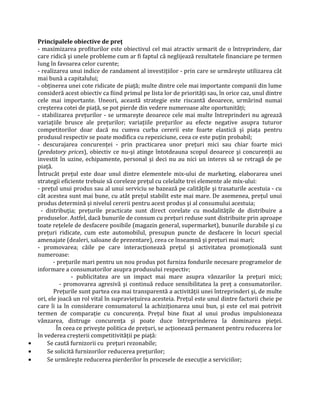 Principalele obiective de preţ
- maximizarea profiturilor este obiectivul cel mai atractiv urmarit de o întreprindere, dar
care ridică şi unele probleme cum ar fi faptul că neglijează rezultatele financiare pe termen
lung în favoarea celor curente;
- realizarea unui indice de randament al investiţiilor - prin care se urmăreşte utilizarea cât
mai bună a capitalului;
- obţinerea unei cote ridicate de piaţă; multe dintre cele mai importante companii din lume
consideră acest obiectiv ca fiind primul pe lista lor de priorităţi sau, în orice caz, unul dintre
cele mai importante. Uneori, această strategie este riscantă deoarece, urmărind numai
creşterea cotei de piaţă, se pot pierde din vedere numeroase alte oportunităţi;
- stabilizarea preţurilor - se urmareşte deoarece cele mai multe întreprinderi nu agrează
variaţiile brusce ale preţurilor; variaţiile preţurilor au efecte negative asupra tuturor
competitorilor doar dacă nu cumva curba cererii este foarte elastică şi piaţa pentru
produsul respectiv se poate modifica cu repeziciune, ceea ce este puţin probabil;
- descurajarea concurenţei - prin practicarea unor preţuri mici sau chiar foarte mici
(predatory prices), obiectiv ce nu-şi atinge întotdeauna scopul deoarece şi concurenţii au
investit în uzine, echipamente, personal şi deci nu au nici un interes să se retragă de pe
piaţă.
Întrucât preţul este doar unul dintre elementele mix-ului de marketing, elaborarea unei
strategii eficiente trebuie să coreleze preţul cu celelalte trei elemente ale mix-ului:
- preţul unui produs sau al unui serviciu se bazează pe calităţile şi trasaturile acestuia - cu
cât acestea sunt mai bune, cu atât preţul stabilit este mai mare. De asemenea, preţul unui
produs determină şi nivelul cererii pentru acest produs şi al consumului acestuia;
- distribuţia; preţurile practicate sunt direct corelate cu modalităţile de distribuire a
produselor. Astfel, dacă bunurile de consum cu preţuri reduse sunt distribuite prin aproape
toate reţelele de desfacere posibile (magazin general, supermarket), bunurile durabile şi cu
preţuri ridicate, cum este automobilul, presupun puncte de desfacere în locuri special
amenajate (dealeri, saloane de prezentare), ceea ce înseamnă şi preţuri mai mari;
- promovarea; căile pe care interacţionează preţul şi activitatea promoţională sunt
numeroase:
- preţurile mari pentru un nou produs pot furniza fondurile necesare programelor de
informare a consumatorilor asupra produsului respectiv;
- publicitatea are un impact mai mare asupra vânzarilor la preţuri mici;
- promovarea agresivă şi continuă reduce sensibilitatea la preţ a consumatorilor.
Preţurile sunt partea cea mai transparentă a activităţii unei întreprinderi şi, de multe
ori, ele joacă un rol vital în supravieţuirea acesteia. Preţul este unul dintre factorii cheie pe
care îi ia în considerare consumatorul la achiziţionarea unui bun, şi este cel mai potrivit
termen de comparaţie cu concurenţa. Preţul bine fixat al unui produs impulsioneaza
vânzarea, distruge concurenţa şi poate duce întreprinderea la dominarea pieţei.
În ceea ce priveşte politica de preţuri, se acţionează permanent pentru reducerea lor
în vederea creşterii competitivităţii pe piaţă:
• Se caută furnizorii cu preţuri rezonabile;
• Se solicită furnizorilor reducerea preţurilor;
• Se urmăreşte reducerea pierderilor în procesele de execuţie a serviciilor;
 