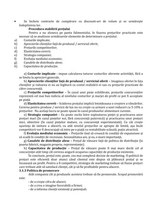 • Se încheie contracte de cumpărare cu discount-uri de volum şi se urmăreşte
îndeplinirea lor.
Procedura stabilirii preţului
Pentru a nu aluneca pe panta falimentului, în fixarea preţurilor practicate este
necesar să se analizeze următoarele elemente de determinare a preţului:
a) Costurile implicate;
b) Aprecierile clienţilor faţă de produsul / serviciul oferit;
c) Preţurile competitorilor;
d) Elasticitatea cererii;
e) Strategia companiei;
f) Evoluţia mediului economic;
g) Canalele de distribuţie alese;
h) Capacitatea de producţie.
a) Costurile implicate - impun calcularea tuturor costurilor aferente activităţii, fără a
se limita la aprecieri generale.
b) Aprecierile clienţilor faţă de produsul / serviciul oferit – Imaginea ofertei în faţa
clienţilor şi valoarea ei nu au legătură cu costul realizării ei sau cu preţurile practicate de
către concurenţă.
c) Preţurile competitorilor – În cazul unei pieţe echilibrate, preţurile concurenţilor
reprezintă cel mai bun indiciu al nivelului costurilor şi marjei de profit ce pot fi acceptate
pe piaţă.
d) Elasticitatea cererii – Scăderea preţului implică întotdeauna o creştere a vânzărilor.
Cererea pentru produse / servicii de lux nu va creşte ca urmare a unei reduceri cu 5-10% a
preţurilor. Nu acelaşi lucru se poate spune în cazul produselor alimentare curente.
e) Strategia companiei – Ea poate oscila între exploatarea pieţei şi practicarea unor
preţuri mari (în cazul pieţelor noi, fără concurenţă puternică) şi practicarea unor preţuri
mici, obiective (în cazul pieţelor mature, cu concurenţă experimentată). Cu cât creşte
uşurinţa de imitare a afacerii, cu atât nivelul preţurilor se apropie de limită, aşa încât
competitorii vor fi descurajaţi să intre pe o piaţă cu rentabilitate scăzută, puţin atractivă.
f) Evoluţia mediului economic – Preţurile tind să crească în condiţii de expansiune şi
să scadă în condiţii de recesiune. Sezonalitatea are, şi ea, o mare importanţă.
g) Canalele de distribuţie alese – Preţul de vânzare faţă de politica de distribuţie (la
poarta fabricii, magazin propriu, reprezentanţe).
h) Capacitatea de producţie – Preţul de vânzare poate fi mai mare decât cel al
concurenţei atât timp cât cererea asigură ocuparea capacităţii de producţie existente.
În concluzie, preţul este, poate, cea mai complexă decizie de marketing. O politică de
preţuri este eficientă doar atunci când clientul este dispus să plătească preţul şi se
încasează un profit. Pentru a fi competitivi, strategia de marketing trebuie să fixeze preţuri
care trebuie atât să satisfacă clienţii, cât şi să fie profitabile pentru afacere.
3.1.3 Politica de promovare
Atât compania cât şi produsele acesteia trebuie să fie promovate. Scopul promovării
este:
- de a creşte cifra de afaceri;
- de a crea o imagine favorabilă a firmei;
- de a informa clienţii existenţi şi potenţiali.
 