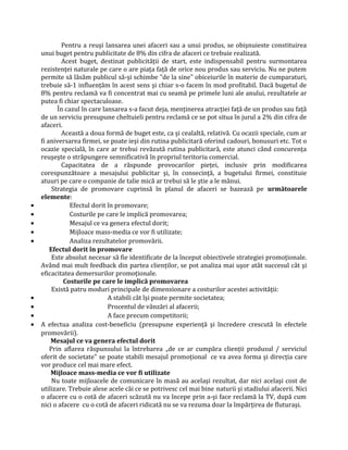 Pentru a reuşi lansarea unei afaceri sau a unui produs, se obişnuieste constituirea
unui buget pentru publicitate de 8% din cifra de afaceri ce trebuie realizată.
Acest buget, destinat publicităţii de start, este indispensabil pentru surmontarea
rezistenţei naturale pe care o are piaţa faţă de orice nou produs sau serviciu. Nu ne putem
permite să lăsăm publicul să-şi schimbe "de la sine" obiceiurile în materie de cumparaturi,
trebuie să-1 influenţăm în acest sens şi chiar s-o facem în mod profitabil. Dacă bugetul de
8% pentru reclamă va fi concentrat mai cu seamă pe primele luni ale anului, rezultatele ar
putea fi chiar spectaculoase.
În cazul în care lansarea s-a facut deja, menţinerea atracţiei faţă de un produs sau faţă
de un serviciu presupune cheltuieli pentru reclamă ce se pot situa în jurul a 2% din cifra de
afaceri.
Această a doua formă de buget este, ca şi cealaltă, relativă. Cu ocazii speciale, cum ar
fi aniversarea firmei, se poate ieşi din rutina publicitară oferind cadouri, bonusuri etc. Tot o
ocazie specială, în care ar trebui revăzută rutina publicitară, este atunci când concurenţa
reuşeşte o străpungere semnificativă în propriul teritoriu comercial.
Capacitatea de a răspunde provocarilor pieţei, inclusiv prin modificarea
corespunzătoare a mesajului publicitar şi, în consecinţă, a bugetului firmei, constituie
atuuri pe care o companie de talie mică ar trebui să le ştie a le mânui.
Strategia de promovare cuprinsă în planul de afaceri se bazează pe următoarele
elemente:
• Efectul dorit în promovare;
• Costurile pe care le implică promovarea;
• Mesajul ce va genera efectul dorit;
• Mijloace mass-media ce vor fi utilizate;
• Analiza rezultatelor promovării.
Efectul dorit în promovare
Este absolut necesar să fie identificate de la început obiectivele strategiei promoţionale.
Având mai mult feedback din partea clienţilor, se pot analiza mai uşor atât succesul cât şi
eficacitatea demersurilor promoţionale.
Costurile pe care le implică promovarea
Există patru moduri principale de dimensionare a costurilor acestei activităţii:
• A stabili cât îşi poate permite societatea;
• Procentul de vânzări al afacerii;
• A face precum competitorii;
• A efectua analiza cost-beneficiu (presupune experienţă şi încredere crescută în efectele
promovării).
Mesajul ce va genera efectul dorit
Prin aflarea răspunsului la întrebarea „de ce ar cumpăra clienţii produsul / serviciul
oferit de societate” se poate stabili mesajul promoţional ce va avea forma şi direcţia care
vor produce cel mai mare efect.
Mijloace mass-media ce vor fi utilizate
Nu toate mijloacele de comunicare în masă au acelaşi rezultat, dar nici acelaşi cost de
utilizare. Trebuie alese acele căi ce se potrivesc cel mai bine naturii şi stadiului afacerii. Nici
o afacere cu o cotă de afaceri scăzută nu va începe prin a-şi face reclamă la TV, după cum
nici o afacere cu o cotă de afaceri ridicată nu se va rezuma doar la împărţirea de fluturaşi.
 