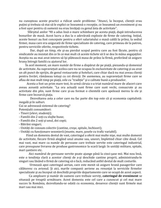 nu cunoşteau aceste practici a ridicat unele probleme: "Atunci, la început, clienții erau
puțini şi trebuia să stai să le explici ce înseamnă o recepție, ce înseamnă un eveniment şi nu
a fost uşor pentru că oamenii nu erau învățați cu genul ăsta de activitate".
Sfârşitul anilor ’90 a adus însă o mare schimbare pe acesta piață, după introducerea
bonurilor de masă. Acest lucru a dus la o adevărată explozie de firme de catering. Inițial,
aceste bonuri au fost concepute pentru a oferi salariatului o masă caldă la prânz, la sediul
firmei, masa care era asigurată de firme specializate de catering, care primeau de la patron,
pentru serviciile oferite, respectivele tichete.
Dar, după un timp, ele şi-au pierdut scopul pentru care au fost făcute, pentru că
sindicatele au insistat din ce în ce mai mult că aceste tichete să li se dea în mâna angajaților.
Aceştia nu au mai avut interes să îşi plătească masa de prânz la firmă, preferând să asigure
hrana întregii familii cu ajutorul lor.
În acel moment, un mare număr de firme a dispărut de pe piață, piezandu-şi domeniul
de activitate. Au supraviețuit acelea care nu se ocupau în exclusivitate de catering şi au avut
un alt punct de sprijin, de genul restaurante şi hoteluri, care chiar dacă nu mai aveau clienți
pentru livrări, rămâneau totuşi cu cei direcți. De asemenea, au supraviețuit firme care se
aflau de mai mult timp pe piață, cele cu "tradiție" şi o calitate bună a produselor.
Acesta a fost un prim mare test, în urmă căruia s-a triat numărul mare de afaceri care
aveau această activitate. "La ora actuală sunt firme care sunt vechi, consacrate şi au
activitate din plin, sunt firme care şi-au format o clientelă care apelează mereu la ele şi
firme care încearcă piața.
Dezvoltarea asta a celor care nu fac parte din top este că şi economia capitalistă:
inegală şi în salturi.
Cui se adresează sistemul de catering?
Potențialii consumători:
- Tineri (elevi, studenți);
- Familii din 2 soți cu slujbe bune;
- Familii din 2 soți şi unul, doi copii;
- Bătrâni singuri;
- Unități de consum colectiv (cantine, creşe, spitale, închisori);
- Unități cu funcționare sezonieră (munte, mare, şosele cu trafic variabil).
Fiind un domeniu destul de vast, cateringul a oferit mai multe nişe, mai multe domenii
de activitate, fiecare firmă alegând unul anume sau, uneori, împletind chiar câte două. Cel
mai vast, mai mare ca număr de persoane care trebuie servite este cateringul industrial,
care presupune livrarea de produse gastronomice la scară largă: în unități militare, spitale,
mari şantiere etc.
Aici numărul de persoane servite poate ajunge până la cinci-şase mii. Mai nou însă,
este o tendința clară a acestor clienți de a-şi deschide cantine proprii, administrandu-le
singuri sau lăsând o firmă de catering să o facă, reducând astfel destul de mult costurile.
Urmează apoi cateringul aerian, care este menit să asigure hrană pasagerilor care
călătoresc cu avionul. Şi aici, marile companii aeriene au renunțat la serviciile firmelor
specializate şi au început să deschidă propriile departamente care se ocupă de acest aspect.
Ca amploare şi număr de oameni care trebuie serviți, cateringul de eveniment se
situează pe treaptă următoare. Acest domeniu este cel care a cunoscut şi cel mai mare
succes în România, dezvoltandu-se odată cu economia, deoarece clienții sunt firmele mai
mari sau mai mici.
 