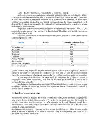 12.30 – 13.30 – distribuirea comenzilor ( la domiciliu/ birou)
Astfel, se va evita supraaglomerarea bucătăriei în intervalul de vârf (12.30 – 15.00)
când restaurantul va trebui să facă faţă consumatorilor direcţi. Pentru livrarea comenzilor
în afara restaurantului, serviciile acestora vor fi contractate în prealabil. În cazul unor
solicitări neașteptate din partea unor clienţi permanenţi sau de volumi importanţi vor fi
disponibile 2 mașini ale angajaţilor în afara celor 3 autovehicule deja repartizate pentru
distribuţie și aprovizionare.
Programul de funcţionare al restaurantului se va desfășura între orele 10.00 – 22.00,
comenzile pentru bucătari care vor lucra în 2 schimburi (3 bucătari pe schimb), cu program
individual de 6 ore pe zi.
Structura personalului ce va deservii noul restaurant, precum și nivelul de salarizare
aferent se prezintă astfel:
Pozi ieț Număr Salariul individual net
(USD)
Șef restaurant 1 290
Șef de sală 1 200
Bucătari 6 155
Gestionari 1 120
Chelneri 5 100
Picoli/ Picoliţe 5 100
Garderobier 1 94
Personal de curăţenie 2 80
Șoferi-distribuitori 3 100
Pentru recrutarea și angajarea de personal ce dispune de abilităţile și experienţa necesară
atingerii parametrilor solicitaţi de conducere au fost câte 2 luni. În scopul limitării
riscurilor se va mai aloca o lună pentru acomodare și verificarea competenţei personalului.
Se vor organiza schimburi de experienţă și programe de pregătire comună a
angajaţilor celor două restaurante, mai ales în perioada de acomodare și verificare a
persoanelor nou angajate.
Imediat după finalizarea invenstiţiei vor fi făcute toate demersurile necesare pentru
extinderea poliţiei de asigurare încheiate de societate pentru Restaurantul Cardinal și
asupra noului restaurant.
1.4 Localizarea restaurantelor:
Restaurantul Cardinal dispune de un vad comercial deosebit, fiind amplasat în apropierea
intersecţiei dintre străzile Semicercului și Arcurilor, la parterul unui bloc de locuinţe de
curând construite. Amplasamentul se află visa-vis de Parcul Mioritei astfel încât
Restaurantul, beneficiază atât de vecinătatea unui loc intens circulat, cât și de priveliștea
oferită de vegetaţia parcului.
Amplasamentul viitorului restaurant va fi pe strada Orhideelor, nr 10 bis. Aceasta se află
într-o zonă ușor accesibilă, în vecinatatea Business Town – un important centru de afaceri
din jumătatea vestică a orașului.
 