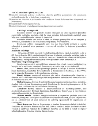 VIII. MANAGEMENT ȘI ORGANIZARE
 Includeţi informaţii privind conducerea afacerii, profilele persoanelor din conducere,
atribuţiile posturilor și limitele de competenţă;
 Proceduri de înlocuire a persoanelor din conducere în caz de incapacitate temporară sau
permanentă;
 Prezentaţi structura organizatorică;
 Includeţi informaţii privind previziunea și gestionarea riscurilor.
4.1 Echipa managerială
Resursele umane sunt primele resurse strategice ale unei organizaţii (societate
comercială, instituţie, asociaţie, etc), în noua societate informaţională capitalul uman
înlocuind capitalul financiar ca resursă strategică.
Resursele umane sunt unice în ceea ce priveşte potenţialele lor de creştere şi
dezvoltare, în capacitatea lor de a-şi cunoaste şi depăşi propriile limite.
Descrierea echipei manageriale este cea mai importantă secţiune a acestui
subcapitol şi prezintă acele persoane ce au un rol hotărâtor în iniţierea şi derularea
afacerii.
Acţionarii societăţii
Derularea activităţii a devenit realitate prin participarea egală, la capitalul social al
S.C. Expert Catering S.R.L, a doi acţionari. Structura şi volumul capitalului social au variat în
timp. La data întocmirii planului de afaceri, structura capitalului social este de 60 % prima
parte şi 40% a doua parte.Toate acţiunile societăţii conferă drept de vot în AGA.
Descrierea echipei manageriale
Conducerea operativă a societăţii este asigurată de o echipă cu experienţă şi succese
înregistrate în activitatea anterioară. Componenţa acestei echipe se prezintă astfel:
Daniel Jalba, administrator şi manager general al unităţii, a absolvit Academia de
Studii Economice, Facultatea de Contabilitate şi Informatică de Gestiune, şi din 1998 a
lucrat pe postul de manager în diverse firme de catering.
Daniel Coman, managerul economic din cadrul departamentului financiar, a
absolvit A.S.E. Facultatea Finaţe Asigurări Bănci şi Burse de Valori în anul 2000, şi lucrează
în domeniu din anul 2001.
Ştefan Caragea, director de achiziţii în cadrul departamentului gestiune-achiziţii, a
absolvit Universitatea Româno-Americană, Facultatea de Marketing-Management, şi din
2000 a lucrat ca director de vânzari în firme de catering.
Alexandru Badea, director al departamentului de marketing-vânzari, este
absolvent al Academiei de Studii Economice, Facultatea de Comerţ. Are o experienta de
şapte ani în domeniul său de activitate.
Simona Necula, director recepţii-evenimente şi supervizor proiecte puncte de
desfacere, licenţiată a facultaţii de Economie Generală din cadrul ASE, a lucrat timp de cinci
ani ca administrator al unei companii de catering specializată în organizarea de
evenimente.
Maria Raducanu, director de producţie, a absolvit Universitatea Tehnică din Galaţi,
Facultatea de Industrie Alimentară; din anul 2000 a lucrat ca expert la catedra Gastro-
Tehnică a Centrului Naţional de Învăţământ Turistic, iar în 2003 a lucrat ca inginer
tehnolog în cadrul firmei de catering Gastro Service.
 