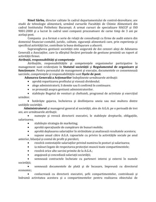 Ninel Sârbu, director calitate în cadrul departamentului de control-dezvoltare; are
studii de tehnologie alimentară, urmând cursurile Facultăţii de Chimie Alimentară din
cadrul Institutului Politehnic Bucureşti. A urmat cursuri de specializare HACCP şi ISO
9001:2000 şi a lucrat în cadrul unei companii procesatoare de carne timp de 3 ani pe
acelaşi post.
Compania şi-a format o serie de relaţii de consultanţă cu firme de audit extern din
domeniul financiar-contabil, juridic, calitate, siguranţă alimentară care, prin experienţa şi
specificul activităţii lor, contribuie la buna desfaşurare a afacerii.
Supravegherea gestiunii societăţii este asigurată de doi cenzori aleşi de Adunarea
Generală a Asociaţilor, care la sfârşitul fiecărei perioade de gestiune prezintă un raport al
activităţii firmei.
Atribuţii, responsabilităţi şi competenţe
Atribuţiile, responsabilităţile şi competenţele organismelor participative la
management sunt evidenţiate în Statutul societăţii şi Regulamentul de organizare şi
funcţionare. Pentru personalul de management şi execuţie, documentele ce consemnează
sarcinile, competenţele şi responsabilităţile sunt fişele de post.
Adunarea Generală a Acţionarilor îndeplineste următoarele atribuţii:
• aprobă repartizarea profitului şi vizează dividendul.
• alege administratorii, îi demite sau îi confirmă în continuare.
• se pronunţă asupra gestiunii administratorilor.
• stabileşte Bugetul de venituri şi cheltuieli, programul de activitate şi exerciţiul
următor.
• hotărăşte gajarea, încheierea şi desfiinţarea uneia sau mai multora dintre
unităţile societăţii.
Administratorul şi managerul general al societăţii, ales de A.G.A. pe o perioadă de trei
ani, are următoarele atribuţii:
• numeşte şi revocă directorii executivi, le stabileşte drepturile, obligaţiile,
salarizarea;
• stabileşte strategia de marketing;
• aprobă operaţiunile de cumpărare de bunuri mobile;
• aprobă deplasarea salariaţilor în străinătate şi analizează rezultatele acestora;
• supune anual către A.G.A. rapoartele cu privire la activităţile sociale pe anul
anterior, bilanţul şi contul de profit şi pierderi;
• rezolvă contestaţiile salariaţilor privind numirea în posturi şi salarizarea;
• ia măsuri legate de respectarea protecţiei muncii toate compartimentele;
• rezolvă orice alte sarcini primite de la A.G.A.;
• angajează şi concediază salariaţii societăţii;
• semnează contractele încheiate cu parteneri interni şi externi în numele
societăţii;
• semnează documentele de plată şi de încasare, împreună cu directorul
economic;
• conlucrează cu directorii executivi, şefii compartimentelor, controlează şi
îndrumă activitatea acestora şi a compartimentelor pentru realizarea obiectului de
 