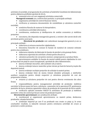 activitate al societăţii, al programului de activitate şi hotărârile Consiliului de Administraţie
pentru obţinerea profitului aprobat de A.G.A.;
• semnează orice act care angajează activitatea comercială.
Managerul economic are, conform fisei postului, ca principale atribuţii:
• organizarea activităţii de control financiar intern;
• verificarea şi semnarea documentelor de contabilitate şi calcularea costurilor
societăţii;
• urmărirea fluxului de numerar în întreprindere;
• coordonarea activităţii informatice;
• coordonarea, conducerea şi desfăşurarea de analize economice şi stabilirea
preţurilor;
• executarea, din dispoziţia managerului general, a oricăror alte sarcini decât cele
prevăzute pentru acest post.
Directorul de producţie este subordonat managerului general şi are ca
principale atribuţii :
• elaborarea şi avizarea meniurilor săptămânale;
• întocmirea bonurilor de consum în funcţie de numărul de comenzi estimate
pentru ziua următoare;
• elaborarea reţetelor de fabricaţie în funcţie de pierderi şi de gramaje finite;
• elaborarea raportului de activitate a firmei pentru fiecare zi;
• calcularea preţurilor de cost pentru meniuri, semipreparate şi produse finite;
• aprovizionarea unităţilor în funcţie de meniul stabilit pentru săptămâna în curs
pe baza listei de piaţă în cazuri excepţionale, aprobată de către Administrator;
• ţinerea evidenţei stocurilor, atât cantitativ cât şi valoric;
• ţinerea evidenţei tuturor materiilor prime intrate pe bază de factură şi ieşite din
depozitul central;
• ţinerea evidenţei oscilaţiei preţurilor de achiziţie la materii prime;
• ţinerea evidenţei listei de meniu trimisă clienţilor principali, a mărfurilor
auxiliare cumpărate pentru clienţii respectivi şi calcularea preţurilor de cost ale
preparatelor trimise;
• avizarea şi calcularea preţurilor de cost pentru diverse evenimente din afara
firmei;
• responsabilitatea pentru managementul activităţii de producţie: stabilirea
sarcinilor la fiecare punct de lucru, solicitarea comenzilor de la operatorul PC, gestionarea
punctelor de lucru, primirea rapoartelor zilnice de producţie de la punctele de lucru-satelit;
• verificarea aplicării normelor HACCP în activitatea de producţie şi stabilirea
punctelor critice de control pe fiecare sector de producţie în parte.
Directorul de aprovizionare are următoarele atribuţii:
• coordonează şi organizează aprovizionarea cu materii prime, desfacerea
produselor, situaţia facturilor;
• urmăreşte impactul pe care îl au produsele nou create cu piaţa şi, în urma
concluziilor rezultate, ia măsurile necesare pentru orientarea activităţii de creare şi
proiectare a noilor produse;
 