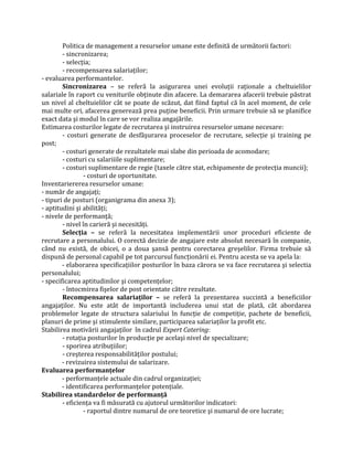 Politica de management a resurselor umane este definită de următorii factori:
- sincronizarea;
- selecţia;
- recompensarea salariaţilor;
- evaluarea performantelor.
Sincronizarea – se referă la asigurarea unei evoluţii raţionale a cheltuielilor
salariale în raport cu veniturile obţinute din afacere. La demararea afacerii trebuie păstrat
un nivel al cheltuielilor cât se poate de scăzut, dat fiind faptul că în acel moment, de cele
mai multe ori, afacerea generează prea puţine beneficii. Prin urmare trebuie să se planifice
exact data şi modul în care se vor realiza angajările.
Estimarea costurilor legate de recrutarea şi instruirea resurselor umane necesare:
- costuri generate de desfăşurarea proceselor de recrutare, selecţie şi training pe
post;
- costuri generate de rezultatele mai slabe din perioada de acomodare;
- costuri cu salariiile suplimentare;
- costuri suplimentare de regie (taxele către stat, echipamente de protecţia muncii);
- costuri de oportunitate.
Inventariererea resurselor umane:
- număr de angajaţi;
- tipuri de posturi (organigrama din anexa 3);
- aptitudini şi abilităţi;
- nivele de performanţă;
- nivel în carieră şi necesităţi.
Selecţia – se referă la necesitatea implementării unor proceduri eficiente de
recrutare a personalului. O corectă decizie de angajare este absolut necesară în companie,
când nu există, de obicei, o a doua şansă pentru corectarea greşelilor. Firma trebuie să
dispună de personal capabil pe tot parcursul funcţionării ei. Pentru acesta se va apela la:
- elaborarea specificaţiilor posturilor în baza cărora se va face recrutarea şi selectia
personalului;
- specificarea aptitudinilor şi competenţelor;
- întocmirea fişelor de post orientate către rezultate.
Recompensarea salariaţilor – se referă la prezentarea succintă a beneficiilor
angajaţilor. Nu este atât de importantă includerea unui stat de plată, cât abordarea
problemelor legate de structura salariului în funcţie de competiţie, pachete de beneficii,
planuri de prime şi stimulente similare, participarea salariaţilor la profit etc.
Stabilirea motivării angajaţilor în cadrul Expert Catering:
- rotaţia posturilor în producţie pe acelaşi nivel de specializare;
- sporirea atribuţiilor;
- creşterea responsabilităţilor postului;
- revizuirea sistemului de salarizare.
Evaluarea performanţelor
- performanţele actuale din cadrul organizaţiei;
- identificarea performanţelor potenţiale.
Stabilirea standardelor de performanţă
- eficienţa va fi măsurată cu ajutorul următorilor indicatori:
- raportul dintre numarul de ore teoretice şi numarul de ore lucrate;
 