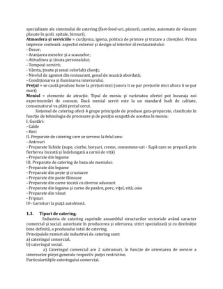 specializate ale sistemului de catering (fast-food-uri, pizzerii, cantine, automate de vânzare
plasate în şcoli, spitale, birouri).
Atmosfera şi serviciile = curățenia, igiena, politica de primire şi tratare a clienților. Prima
impresie contează: aspectul exterior şi design-ul interior al restaurantului:
- Decor;
- Aranjarea meselor şi a scaunelor;
- Atitudinea şi ținuta personalului;
- Tempoul servirii;
- Vârsta, ținuta şi sexul celorlalți clienți;
- Nivelul de zgomot din restaurant, genul de muzică abordată;
- Condiționarea şi iluminarea interiorului.
Preţul = se caută produse bune la prețuri mici (unora li se par prețurile mici altora li se par
mari)
Meniul = elemente de atracție. Tipul de meniu şi varietatea ofertei pot încuraja noi
experimentări de consum. Dacă meniul servit este la un standard înalt de calitate,
consumatorul va plăti prețul cerut.
Sistemul de catering oferă 4 grupe principale de produse gata-preparate, clasificate în
funcție de tehnologia de procesare şi de poziția ocupată de acestea în meniu:
I. Gustări:
- Calde
- Reci
II. Preparate de catering care se servesc la felul unu:
- Antreuri
- Preparate lichide (supe, ciorbe, borşuri, creme, consomme-uri - Supă care se prepară prin
fierberea înceată și îndelungată a carnii de vită)
- Preparate din legume
III. Preparate de catering de baza ale meniului:
- Preparate din legume
- Preparate din peşte şi crustacee
- Preparate din paste făinoase
- Preparate din carne tocată cu diverse adaosuri
- Preparate din legume şi carne de pasăre, porc, vițel, vită, oaie
- Preparate din vânat
- Fripturi
IV- Garnituri la piață autohtonă.
1.3. Tipuri de catering.
Industria de catering cuprinde ansamblul structurilor sectoriale având caracter
comercial şi social, autorizate în producerea şi ofertarea, strict specializată şi cu destinăție
bine definită, a produsului total de catering.
Principalele ramuri ale industriei de catering sunt:
a) cateringul comercial;
b) cateringul social.
a) Cateringul comercial are 2 subramuri, în funcție de orientarea de servire a
intereselor pieței generale respectiv pieței restrictive.
Particularitățile cateringului comercial.
 