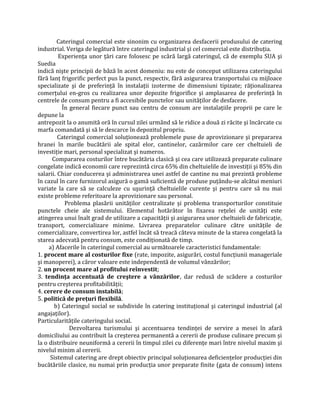 Cateringul comercial este sinonim cu organizarea desfacerii produsului de catering
industrial. Veriga de legătură între cateringul industrial şi cel comercial este distribuția.
Experiența unor țări care folosesc pe scâră largă cateringul, că de exemplu SUA şi
Suedia
indică nişte principii de bâză în acest domeniu: nu este de conceput utilizarea cateringului
fără lanț frigorific perfect pus la punct, respectiv, fără asigurarea transportului cu mijloace
specializate şi de preferință în instalații izoterme de dimensiuni tipizate; răționalizarea
comerțului en-gros cu realizarea unor depozite frigorifice şi amplasarea de preferință în
centrele de consum pentru a fi accesibile punctelor sau unităților de desfacere.
În general fiecare punct sau centru de consum are instalațiile proprii pe care le
depune la
antrepozit la o anumită oră în cursul zilei urmând să le ridice a două zi răcite şi încărcate cu
marfa comandată şi să le descarce în depozitul propriu.
Cateringul comercial soluționează problemele puse de aprovizionare şi prepararea
hranei în marile bucătării ale spital elor, cantinelor, cazărmilor care cer cheltuieli de
investiție mari, personal specializat şi numeros.
Compararea costurilor între bucătăria clasică şi cea care utilizează preparate culinare
congelate indică economii care reprezintă circa 65% din cheltuielile de investiții şi 85% din
salarii. Chiar conducerea şi administrarea unei astfel de cantine nu mai prezintă probleme
în cazul în care furnizorul asigură o gamă suficientă de produse puțându-se alcătui meniuri
variate la care să se calculeze cu uşurință cheltuielile curente şi pentru care să nu mai
existe probleme referitoare la aprovizionare sau personal.
Problema plasării unităților centralizate şi problema transporturilor constituie
punctele cheie ale sistemului. Elementul hotărâtor în fixarea rețelei de unități este
atingerea unui înalt grad de utilizare a capacității şi asigurarea unor cheltuieli de fabricație,
transport, comercializare minime. Livrarea preparatelor culinare către unitățile de
comercializare, convertirea lor, astfel încât să treacă câteva minute de la starea congelată la
starea adecvată pentru consum, este condiționată de timp.
a) Afacerile în cateringul comercial au următoarele caracteristici fundamentale:
1. procent mare al costurilor fixe (rate, impozite, asigurări, costul funcțiunii manageriale
şi manoperei), a căror valoare este independentă de volumul vânzărilor;
2. un procent mare al profitului reînvestit;
3. tendinţa accentuată de creştere a vânzărilor, dar redusă de scădere a costurilor
pentru creşterea profitabilității;
4. cerere de consum instabilă;
5. politică de preţuri flexibilă.
b) Cateringul social se subdivide în catering instituțional şi cateringul industrial (al
angajaților).
Particularitățile cateringului social.
Dezvoltarea turismului şi accentuarea tendinței de servire a mesei în afară
domiciliului au contribuit la creşterea permanentă a cererii de produse culinare precum şi
la o distribuire neuniformă a cererii în timpul zilei cu diferențe mari între nivelul maxim şi
nivelul minim al cererii.
Sistemul catering are drept obiectiv principal soluționarea deficiențelor producției din
bucătăriile clasice, nu numai prin producția unor preparate finite (gata de consum) intens
 
