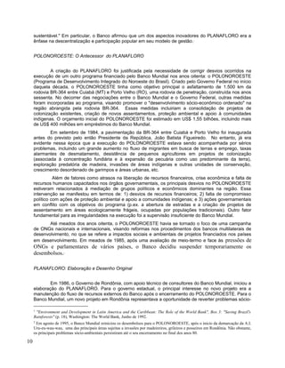 sustentável." Em particular, o Banco afirmou que um dos aspectos inovadores do PLANAFLORO era a
ênfase na descentralização e participação popular em seu modelo de gestão.1
POLONOROESTE: O Antecessor do PLANAFLORO
A criação do PLANAFLORO foi justificada pela necessidade de corrigir desvios ocorridos na
execução de um outro programa financiado pelo Banco Mundial nos anos oitenta: o POLONOROESTE
(Programa de Desenvolvimento Integrado do Noroeste do Brasil). Criado pelo Governo Federal no início
daquela década, o POLONOROESTE tinha como objetivo principal o asfaltamento de 1.500 km da
rodovia BR-364 entre Cuiabá (MT) e Porto Velho (RO), uma rodovia de penetração, construída nos anos
sessenta. No decorrer das negociações entre o Banco Mundial e o Governo Federal, outras medidas
foram incorporadas ao programa, visando promover o "desenvolvimento sócio-econômico ordenado" na
região abrangida pela rodovia BR-364. Essas medidas incluiriam a consolidação de projetos de
colonização existentes, criação de novos assentamentos, proteção ambiental e apoio à comunidades
indígenas. O orçamento inicial do POLONOROESTE foi estimado em US$ 1,55 bilhões, incluindo mais
de US$ 400 milhões em empréstimos do Banco Mundial.
Em setembro de 1984, a pavimentação da BR-364 entre Cuiabá e Porto Velho foi inaugurada
antes do previsto pelo então Presidente da República, João Batista Figueiredo. No entanto, já era
evidente nessa época que a execução do POLONOROESTE estava sendo acompanhada por sérios
problemas, incluindo um grande aumento no fluxo de migrantes em busca de terras e emprego, taxas
alarmantes de desmatamento, desistência de pequenos agricultores em projetos de colonização
(associada à concentração fundiária e à expansão da pecuária como uso predominante da terra),
exploração predatória de madeira, invasões de áreas indígenas e outras unidades de conservação,
crescimento desordenado de garimpos e áreas urbanas, etc.
Além de fatores como atrasos na liberação de recursos financeiros, crise econômica e falta de
recursos humanos capacitados nos órgãos governamentais, os principais desvios no POLONOROESTE
estiveram relacionados à mediação de grupos políticos e econômicos dominantes na região. Essa
intervenção se manifestou em termos de: 1) desvios de recursos financeiros; 2) falta de compromisso
político com ações de proteção ambiental e apoio a comunidades indígenas; e 3) ações governamentais
em conflito com os objetivos do programa (p.ex. a abertura de estradas e a criação de projetos de
assentamento em áreas ecologicamente frágeis, ocupadas por populações tradicionais). Outro fator
fundamental para as irregularidades na execução foi a supervisão insuficiente do Banco Mundial.
Até meados dos anos oitenta, o POLONOROESTE havia se tornado o foco de uma campanha
de ONGs nacionais e internacionais, visando reformas nos procedimentos dos bancos multilaterais de
desenvolvimento, no que se refere a impactos sociais e ambientais de projetos financiados nos países
em desenvolvimento. Em meados de 1985, após uma avaliação de meio-termo e face às pressões de
ONGs e parlamentares de vários países, o Banco decidiu suspender temporariamente os
desembolsos.2
PLANAFLORO: Elaboração e Desenho Original
Em 1986, o Governo de Rondônia, com apoio técnico de consultores do Banco Mundial, iniciou a
elaboração do PLANAFLORO. Para o governo estadual, o principal interesse no novo projeto era a
manutenção do fluxo de recursos externos do Banco após o encerramento do POLONOROESTE. Para o
Banco Mundial, um novo projeto em Rondônia representava a oportunidade de reverter problemas sócio-
1
"Environment and Development in Latin America and the Caribbean: The Role of the World Bank", Box 3: "Saving Brazil's
Rainforests" (p. 18), Washington: The World Bank, Junho de 1992.
2
Em agosto de 1995, o Banco Mundial reiniciou os desembolsos para o POLONOROESTE, após o inicio da demarcação da A.I.
Uru-eu-wau-wau, uma das principais áreas sujeitas a invasões por madeireiros, grileiros e posseiros em Rondônia. Não obstante,
os principais problemas sócio-ambientais persistiram até o seu encerramento no final dos anos 80.
10
 