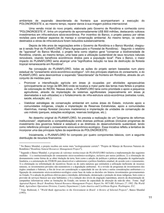 ambientais de expansão desordenada da fronteira que acompanharam a execução do
POLONOROESTE e, ao mesmo tempo, reparar danos à sua imagem pública internacional.
Uma versão inicial do novo projeto, elaborada pelo Governo de Rondônia e conhecida como
"POLONOROESTE II", tinha um orçamento de aproximadamente US$ 800 milhões, destacando vultosos
investimentos em infra-estrutura sócio-econômica. Por incentivo do Banco, o projeto passou por várias
revisões para enfatizar aspectos de manejo e conservação ambiental. Ao mesmo tempo, os valores
destinados a obras de infra-estrutura foram reduzidos substancialmente.
Depois de três anos de negociações entre o Governo de Rondônia e o Banco Mundial, chegou-
se à versão final do PLANAFLORO (Plano Agropecuário e Florestal de Rondônia).3
Segundo o relatório
de "appraisal" do Banco Mundial, o projeto teria como objetivo geral "conservar a biodiversidade de
Rondônia, criando, ao mesmo tempo, uma base para a utilização sustentável de seus recursos naturais
renováveis, visando benefícios econômicos diretos para a população local". Para o Banco, o maior
impacto do PLANAFLORO seria alcançar uma "significativa redução na taxa de destruição da floresta
tropical remanescente em Rondônia".
Na concepção do PLANAFLORO, todas as ações do projeto seriam baseadas num plano
estadual de "zoneamento sócio-econômico-ecológico". Um dos principais objetivos do zoneamento, e do
PLANAFLORO, seria desincentivar a expansão "desordenada" da fronteira em Rondônia, através de um
conjunto de medidas para:
• Promover a intensificação agrícola em áreas já ocupadas por atividades agropecuárias
(principalmente ao longo da BR-364) onde se localiza a maior parte das terras mais férteis e projetos
de colonização do INCRA. Nessas áreas, o PLANAFLORO teria como prioridade o apoio a pequenos
agricultores, através da implantação de sistemas agroflorestais (especialmente em áreas já
desmatadas e sub-utilizadas) e o fortalecimento de infra-estrutura sócio-econômica (estradas rurais,
saúde, educação, etc.).
• Viabilizar estratégias de conservação ambiental em outras áreas do Estado, incluindo apoio a
comunidades indígenas, criação e implantação de Reservas Extrativistas, apoio a comunidades
ribeirinhas, manejo florestal (recursos madeireiros) e implantação de unidades de conservação de
uso indireto (parques, estações ecológicas, reservas biológicas, etc.).
No desenho original do PLANAFLORO, foi prevista a realização de um "programa de reformas
institucionais", objetivando a compatibilização entre diversas políticas públicas (inclusive programas de
investimento dos governos federal e estadual) e as diretrizes do desenvolvimento sustentável, tendo
como referência principal o zoneamento sócio-econômico-ecológico.4
Essa iniciativa refletiu a tentativa de
incorporar uma das principais lições da experiência do POLONOROESTE.5
Inicialmente, o PLANAFLORO foi composto por quatro componentes básicos, com a seguinte
distribuição de recursos financeiros:
3
No Banco Mundial, o projeto recebeu um nome mais "ecologicamente correto": "Projeto de Manejo de Recursos Naturais de
Rondônia ("Rondônia Natural Resources Management Project").
4
Segundo o Banco Mundial, o programa de reformas institucionais do PLANAFLORO incluiria a implementação das seguintes
medidas: 1) a institucionalização do zoneamento sócio-econômico-ecológico, inclusive por meios jurídicos; 2) a eliminação do
desmatamento como forma de se obter titulação da terra, bem como a adoção de políticas e práticas adequadas de regularização
fundiária, e a estruturação do ITERON para desenvolver e administrar a política fundiária estadual, de acordo com o zoneamento;
3) a eliminação ou reformulação de incentivos fiscais ou de outra natureza que estimulem a utilização ineficiente de recursos
naturais, os investimentos privados não-sustentáveis e a degradação ambiental; 4) a revisão de programas de investimentos dos
órgãos estaduais e federais, a fim de levar em consideração a capacidade de uso da terra e outras considerações ambientais e a
figuração do zoneamento sócio-econômico-ecológico como base de todas as decisões em futuros investimentos governamentais
no Estado; 5) a adoção de políticas efetivas para a interdição, delimitação, demarcação e proteção de áreas indígenas, bem como a
provisão de serviços básicos aos seus habitantes; e 6) a redução dos níveis de migração espontânea, através da disseminação de
campanhas informativas sobre as limitações do Estado, em termos de capacidade de absorção de mão-de obra. Fonte: Staff
Appraisal Report, Brazil: Rondônia Natural Resource Management Project, Report No. 8073-BR, February 27, 1992, The World
Bank, Agriculture Operations Division, Country Department I, Latin America and Caribbean Region, Washington, D.C.
5
Veja: Redwood, J. "World Bank Approaches to the Environment in Brazil: A Review of Selected Projects", Banco Mundial
(1993).
11
 