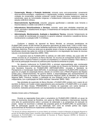 • Conservação, Manejo e Proteção Ambiental, incluindo como sub-componentes: zoneamento
sócio-econômico-ecológico, mapeamento e regularização fundiária; estabelecimento e manejo de
unidades de conservação; proteção ambiental; manejo florestal (recursos madeireiros); reservas
extrativistas; apoio às comunidades indígenas; e fortalecimento institucional, assistência técnica e
estudos (US$ 64,8 milhões);
• Desenvolvimento Agroflorestal, incluindo: pesquisa agroflorestal e extensão rural; fomento e
insumos básicos; e credito rural (US$ 81,4 milhões);
• Infra-estrutura Sócio-Econômica e Serviços, incluindo: apoio para atividades essenciais em
saúde, educação e abastecimento de água; e investimentos em transportes rodoviário e fluvial (US$
71,5 milhões) e;
• Administração, Monitoramento, Avaliação e Assistência Técnica, incluindo: fortalecimento de
uma unidade de coordenação do programa no governo estadual; consultoria e assistência técnica;
monitoramento e avaliação (US$ 11,2 milhões).
Conforme o relatório de appraisal do Banco Mundial, os principais beneficiários do
PLANAFLORO seriam 52.000 famílias de pequenos agricultores de baixa renda, 5.000 a 6.000 índios,
2.400 famílias de seringueiros e outros habitantes tradicionais e 900 famílias de pescadores e de outros
habitantes ribeirinhos. Previu-se ainda que as gerações atuais e futuras no estado de Rondônia seriam
beneficiadas através das ações de controle do desmatamento e da degradação das bases de recursos
naturais e de diversidade biogenética (BIRD, 1992).
O orçamento total do PLANAFLORO foi definido em US$ 228.9 milhões, dos quais US$ 167
milhões oriundos de um empréstimo do Banco Mundial. Os recursos de contrapartida ficariam divididos
igualmente entre o Governo Federal (o mutuário do empréstimo) e o Governo Estadual. Para o Banco, o
alto nível de participação financeira se justificava pela importância ambiental do projeto.
No desenho institucional do PLANAFLORO, a principal responsabilidade pela coordenação
técnica, monitoramento e administração financeira do projeto era do Governo de Rondônia, através de
uma Secretaria Executiva do PLANAFLORO (SEPLANAFLORO), vinculada à Secretaria de
Planejamento e Coordenação Geral (SEPLAN). A coordenação estadual do PLANAFLORO receberia o
apoio de um projeto de cooperação técnica, através um convênio com o PNUD (Programa das Nações
Unidas para o Desenvolvimento). No governo federal, a responsabilidade pelo acompanhamento do
PLANAFLORO seria da Secretaria de Desenvolvimento Regional (SDR) do Ministério de Integração
Regional (MIR).6
Previa-se, também, a realização de uma avaliação anual do projeto por um comitê
independente, com a participação de ONGs nacionais "relevantes" (BIRD, 1992).
Nas atividades de supervisão do Banco Mundial, o PLANAFLORO contaria com o apoio de um
escritório do Banco em Cuiabá (criado especialmente para acompanhar o PLANAFLORO e um projeto
semelhante em Mato Grosso, PRODEAGRO) e missões de supervisão com outros técnicos e
consultores, realizadas periodicamente com representantes da coordenação nacional do projeto.
Debates Iniciais sobre a Participação
Durante as negociações finais sobre o empréstimo do PLANAFLORO (1989-90) um grupo de
ONGs e movimentos sociais de Rondônia, com apoio de ONGs brasileiras e internacionais, levantou
uma série de questionamentos sobre o processo de elaboração e as perspectivas de execução do
projeto. Apesar de reconhecer a validade das propostas gerais do PLANAFLORO, foi questionada a
falta de participação popular na sua elaboração, bem como de vontade política dos órgãos
governamentais de Rondônia em implementar corretamente o projeto.
6
No decorrer de reformas administrativas no governo federal, que incluíram a extinção do Ministério de Integração Regional no
governo do Presidente Itamar Franco, ocorreram várias mudanças na coordenação nacional do PLANAFLORO. Atualmente, a
coordenação do PLANAFLORO é de responsabilidade da Secretaria de Projetos Regionais (SEPRE) do Ministério de
Planejamento e Orçamento (MPO).
12
 