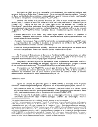 Em março de 1990, as críticas das ONGs foram respaldadas pelo então Secretário de Meio
Ambiente do Governo Collor, José A. Lutzenberger. Numa correspondência endereçada ao Presidente
do Banco Mundial, Lutzenberger solicitou a colaboração para garantir "maiores consultas e participação"
das ONGs no planejamento e implementação do PLANAFLORO.
Durante uma missão de supervisão do Banco em junho de 1991, realizou-se uma primeira
reunião entre o Governo de Rondônia e ONGs locais e nacionais para discutir a implementação do
PLANAFLORO. Depois de dois dias de longas negociações, foi assinado um "Protocolo de
Entendimento", garantindo a participação formal de ONGs e movimentos sociais em várias instituições
responsáveis pelo planejamento, monitoria e avaliação do projeto. Em particular, definiu-se que o modelo
de gestão do PLANAFLORO incluiria a participação dessas entidades nas seguintes instâncias de co-
gestão:
• Conselho Deliberativo (CDPLANAFLORO): como órgão superior de decisão do programa, o
Conselho Deliberativo seria composto de forma paritária por doze órgãos governamentais e doze
organizações não-governamentais.
• Comissões Normativas de Programa (CNPs): concebidas como colegiados técnicos, as CNPs teriam
a responsabilidade de normatizar e coordenar o planejamento de atividades do PLANAFLORO
(assessorando tecnicamente o Conselho Deliberativo).7
• Comitê de Avaliação Independente (COMAI): responsável pela elaboração de um relatório anual,
apontando necessidades para corrigir eventuais desvios na execução do projeto.
No Protocolo de Entendimento, o Governo de Rondônia também se comprometeu em adotar
uma série de medidas emergênciais, principalmente para garantir a proteção do meio ambiente e a
integridade de territórios ocupados por populações indígenas e extrativistas.
Congregando pequenos agricultores, seringueiros, índios, ambientalistas e entidades de apoio a
movimentos populares, as entidades que assinaram o Protocolo de Entendimento formaram o embrião
do que posteriormente se tornou o "Fórum das ONGs e Movimentos Sociais de Rondônia".8
O empréstimo do PLANAFLORO foi aprovado pela diretoria do Banco Mundial em março de
1992. A assinatura dos acordos contratuais ocorreu em setembro de 1992. O Banco declarou a
efetividade do empréstimo, com um prazo inicial de quatro anos, em janeiro de 1993. Os primeiros
desembolsos do empréstimo do Banco ocorreram em junho de 1993.
A Execução Inicial
Apesar da validade das propostas gerais do PLANAFLORO, a execução inicial do projeto
evidenciou uma série de problemas graves. No primeiro ano de implementação do projeto, verificou-se:
• Um excesso de gastos em "fortalecimento" da máquina governamental (veículos, prédios, diárias,
etc.) e obras de infra-estrutura (especialmente estradas rurais) desrespeitando as normas do Banco
sobre o pari-passu de gastos entre os diversos componentes do PLANAFLORO.
• O fraco desempenho de atividades voltadas para a conservação ambiental e o desenvolvimento
comunitário (zoneamento sócio-econômico-ecológico, unidades de conservação, Reservas
7
Inicialmente, foram criadas cinco CNPs (Ambiental, Indígena, Agrícola, Social e Infra-estrutura).
8
As ONGs e movimentos sociais que assinaram o "Protocolo de Entendimento" incluíram: Conselho Nacional dos Seringueiros
(CNS), Organização dos Seringueiros de Rondônia (OSR), União das Nações Indígenas (UNI), Departamento Estadual de
Trabalhadores Rurais (CUT-RO); Ação Ecológica Vale do Guaporé (ECOPORÉ), Associação de Preservação Ambiental e
Recuperação das Áreas Indígenas (APARAI), Comissão Pastoral da Terra (CPT-RO) e Conselho Indigenista Missionário (CIMI-
RO), Instituto de Estudos Amazônicos (IEA), Instituto de Pesquisa em Defesa da Identidade Amazônica (INDIA), Instituto de
Pré-História, Antropologia e Ecologia (IPHAE) e Proteção Ambiental Cacoalense (PACA). O processo de mobilização em torno
do PLANAFLORO foi um fator decisivo na criação do Fórum das ONGs e Movimentos Sociais de Rondônia. No entanto, o
Fórum-RO foi criado com objetivos mais abrangentes: democratização de políticas públicas e cooperação entre seus membros em
assuntos de grande relevância sócio-econômica, cultural, e ambiental no estado de Rondônia.
13
 