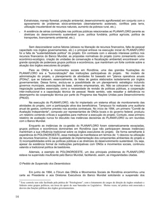 Extrativistas, manejo florestal, proteção ambiental, desenvolvimento agroflorestal) em conjunto com o
agravamento de problemas sócio-ambientais (desmatamento acelerado, conflitos pela terra,
utilização insustentável de recursos naturais, aumento da pobreza rural, etc.).
• A existência de sérias contradições nas políticas públicas relacionadas ao PLANAFLORO perante as
diretrizes do desenvolvimento sustentável (p.ex. política fundiária, política agrícola, política de
transportes, licenciamento ambiental, etc.).
Sem desconsiderar outros fatores (atrasos na liberação de recursos financeiros, falta de pessoal
capacitado nos órgãos governamentais, etc.) o principal entrave na execução inicial do PLANAFLORO
foi a falta de "sustentabilidade política" do projeto. Em contraste com o elevado interesse político nos
recursos financeiros do Banco Mundial, as propostas normativas do projeto (como zoneamento sócio-
econômico-ecológico, criação de unidades de conservação e fiscalização ambiental) encontravam uma
grande oposição de poderosos grupos políticos e econômicos, que mantinham um forte controle sobre a
atuação dos órgãos executores do projeto.9
Para as ONGs e movimentos sociais em Rondônia, uma das grandes frustrações do
PLANAFLORO era a "burocratização" das instituições participativas do projeto. No modelo de
administração do projeto, o planejamento de atividades foi baseado em "planos operativos anuais
(POAs)", que se tratavam, essencialmente, de listas de gastos elaborados isoladamente por órgãos
governamentais. Dessa forma, excluiu-se a possibilidade de um planejamento estratégico incluindo
governos municipais, associações de base, setores empresariais, etc. Não se colocaram na mesa de
negociação questões essenciais, como a necessidade de revisão de políticas públicas, a cooperação
inter-institucional e a capacitação técnica de pessoal. Neste sentido, vale ressaltar a deficiência no
desempenho da cooperação técnica por parte do Programa das Nações Unidas para Desenvolvimento
(PNUD).
Na execução do PLANAFLORO, não foi implantado um sistema eficaz de monitoramento das
atividades do projeto, com a participação ativa dos beneficiários. Tampouco foi realizada uma auditoria
anual de gastos, conforme previsto nos acordos contratuais. No início de 1994, um primeiro "Comitê de
Avaliação Independente", composto por representantes de ONGs locais e do governo federal, produziu
um relatório contendo críticas e sugestões para melhorar a execução do projeto. Contudo, esse primeiro
relatório de avaliação nunca foi discutido nas instâncias decisórias do PLANAFLORO ou em reuniões
com o Banco Mundial.
Enquanto as instâncias de co-gestão do PLANAFLORO foram sistematicamente esvaziadas,
grupos políticos e econômicos dominantes em Rondônia (que não participavam dessas instâncias)
mantinham a sua influência tradicional sobre os órgãos executores do projeto. De forma semelhante à
experiência do POLONOROESTE, essa mediação se manifestava em termos de: 1) desvios na utilização
de recursos financeiros; 2) baixa qualidade de implementação dos componentes ambientais do projeto e
3) incompatibilidades entre as políticas públicas e as diretrizes do desenvolvimento sustentável. Ou seja,
apesar da existência formal de instituições participativas com ONGs e movimentos sociais, continuou
valendo a tradicional política de bastidores.
Ademais, a exemplo do POLONOROESTE, um dos principais problemas do PLANAFLORO
estava na supervisão insuficiente pelo Banco Mundial, facilitando, assim, as irregularidades citadas.
O Pedido de Suspensão dos Desembolsos
Em junho de 1994, o Fórum das ONGs e Movimentos Sociais de Rondônia encaminhou uma
carta ao Presidente e aos Diretores Executivos do Banco Mundial solicitando a suspensão dos
9
Esse controle tem sido facilitado pela prática do “fisiologismo”, com o loteamento de cargos de direção de órgãos estaduais e
federais entre grupos políticos, em troca do apoio de suas bancadas no Legislativo. Muitas vezes, tal prática está associada a
desvios das funções públicas dos órgãos governamentais.
14
 