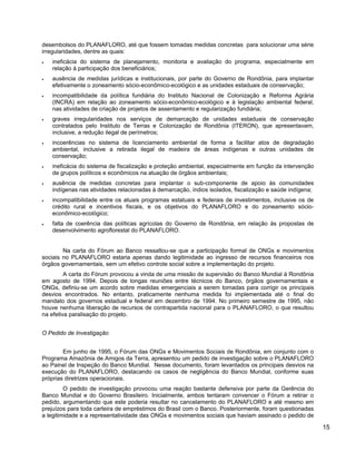 desembolsos do PLANAFLORO, até que fossem tomadas medidas concretas para solucionar uma série
irregularidades, dentre as quais:
• ineficácia do sistema de planejamento, monitoria e avaliação do programa, especialmente em
relação à participação dos beneficiários;
• ausência de medidas jurídicas e institucionais, por parte do Governo de Rondônia, para implantar
efetivamente o zoneamento sócio-econômico-ecológico e as unidades estaduais de conservação;
• incompatibilidade da política fundiária do Instituto Nacional de Colonização e Reforma Agrária
(INCRA) em relação ao zoneamento sócio-econômico-ecológico e à legislação ambiental federal,
nas atividades de criação de projetos de assentamento e regularização fundiária;
• graves irregularidades nos serviços de demarcação de unidades estaduais de conservação
contratados pelo Instituto de Terras e Colonização de Rondônia (ITERON), que apresentavam,
inclusive, a redução ilegal de perímetros;
• incoerências no sistema de licenciamento ambiental de forma a facilitar atos de degradação
ambiental, inclusive a retirada ilegal de madeira de áreas indígenas e outras unidades de
conservação;
• ineficácia do sistema de fiscalização e proteção ambiental, especialmente em função da intervenção
de grupos políticos e econômicos na atuação de órgãos ambientais;
• ausência de medidas concretas para implantar o sub-componente de apoio às comunidades
indígenas nas atividades relacionadas à demarcação, índios isolados, fiscalização e saúde indígena;
• incompatibilidade entre os atuais programas estatuais e federais de investimentos, inclusive os de
crédito rural e incentivos fiscais, e os objetivos do PLANAFLORO e do zoneamento sócio-
econômico-ecológico;
• falta de coerência das políticas agrícolas do Governo de Rondônia, em relação às propostas de
desenvolvimento agroflorestal do PLANAFLORO.
Na carta do Fórum ao Banco ressaltou-se que a participação formal de ONGs e movimentos
sociais no PLANAFLORO estaria apenas dando legitimidade ao ingresso de recursos financeiros nos
órgãos governamentais, sem um efetivo controle social sobre a implementação do projeto.
A carta do Fórum provocou a vinda de uma missão de supervisão do Banco Mundial à Rondônia
em agosto de 1994. Depois de longas reuniões entre técnicos do Banco, órgãos governamentais e
ONGs, definiu-se um acordo sobre medidas emergenciais a serem tomadas para corrigir os principais
desvios encontrados. No entanto, praticamente nenhuma medida foi implementada até o final do
mandato dos governos estadual e federal em dezembro de 1994. No primeiro semestre de 1995, não
houve nenhuma liberação de recursos de contrapartida nacional para o PLANAFLORO, o que resultou
na efetiva paralisação do projeto.
O Pedido de Investigação
Em junho de 1995, o Fórum das ONGs e Movimentos Sociais de Rondônia, em conjunto com o
Programa Amazônia de Amigos da Terra, apresentou um pedido de investigação sobre o PLANAFLORO
ao Painel de Inspeção do Banco Mundial. Nesse documento, foram levantados os principais desvios na
execução do PLANAFLORO, destacando os casos de negligência do Banco Mundial, conforme suas
próprias diretrizes operacionais.
O pedido de investigação provocou uma reação bastante defensiva por parte da Gerência do
Banco Mundial e do Governo Brasileiro. Inicialmente, ambos tentaram convencer o Fórum a retirar o
pedido, argumentando que este poderia resultar no cancelamento do PLANAFLORO e até mesmo em
prejuízos para toda carteira de empréstimos do Brasil com o Banco. Posteriormente, foram questionadas
a legitimidade e a representatividade das ONGs e movimentos sociais que haviam assinado o pedido de
15
 